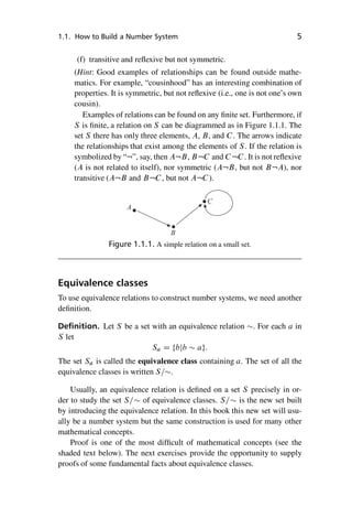 “master” — 2012/6/18 — 10:53 — page 5 — #15
i
i
i
i
i
i
i
i
1.1. How to Build a Number System 5
(f) transitive and reflexive but not symmetric.
(Hint: Good examples of relationships can be found outside mathe-
matics. For example, “cousinhood” has an interesting combination of
properties. It is symmetric, but not reflexive (i.e., one is not one’s own
cousin).
Examples of relations can be found on any finite set. Furthermore, if
S is finite, a relation on S can be diagrammed as in Figure 1.1.1. The
set S there has only three elements, A, B, and C. The arrows indicate
the relationships that exist among the elements of S. If the relation is
symbolized by “:”, say, then A:B, B:C and C:C. It is not reflexive
(A is not related to itself), nor symmetric (A:B, but not B:A), nor
transitive (A:B and B:C, but not A:C).
A
B
C
Figure 1.1.1. A simple relation on a small set.
Equivalence classes
To use equivalence relations to construct number systems, we need another
definition.
Definition. Let S be a set with an equivalence relation . For each a in
S let
Sa D fbjb  ag:
The set Sa is called the equivalence class containing a. The set of all the
equivalence classes is written S=.
Usually, an equivalence relation is defined on a set S precisely in or-
der to study the set S= of equivalence classes. S= is the new set built
by introducing the equivalence relation. In this book this new set will usu-
ally be a number system but the same construction is used for many other
mathematical concepts.
Proof is one of the most difficult of mathematical concepts (see the
shaded text below). The next exercises provide the opportunity to supply
proofs of some fundamental facts about equivalence classes.
 