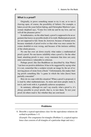 “master” — 2012/6/18 — 10:53 — page 6 — #16
i
i
i
i
i
i
i
i
6 1. Axioms for the Reals
What is a proof?
Originally, to prove something meant to try it out, or to test it
(leaving open, of course, the possibility of failure). For example, a
baker proofs the yeast before baking, and Christopher Marlowe’s pas-
sionate shepherd says, “Come live with me and be my love, and we
will all the pleasures prove.”
In mathematics, on the other hand, a proof is supposed to be an ar-
gument that leaves no possible doubt of its truth. Mathematical proofs
are not supposed to fail. Some do, however, because of human error,
because standards of proof evolve so that what was once certain be-
comes doubtful or even wrong, and because of the intrinsic subtlety
of the whole process.
No one has ever set down exactly what makes a mathematical
proof a proof. No one knows infallibly what a proof is. On the other
hand, attacking proofs is easy: every statement that does not carry
utter conviction is vulnerable to criticism.
Perhaps proof, like Zen Buddhism (as described by Alan Watts)
“can have no positive definition. It has to be suggested by saying what
it is not, somewhat like a sculptor reveals an image by the act of re-
moving pieces of stone from a block.” Unfortunately, this makes find-
ing proofs something like “a game in which the rules [have] been
partially concealed.”
How do we cope with this situation? When a proof is proposed, it
is read by other mathematicians. As more and more people study it,
test it, and work with it, it gradually achieves acceptance.
In summary, although we can’t say exactly what a proof is, it’s
always possible to proof proofs, that is, to test them. To test your
proof, let others read it. See whether they are convinced.
Problems
8. Describe a typical equivalence class for the equivalence relations de-
scribed in problems 1–5.
(Example: For congruence for triangles (Problem 1), a typical equiva-
lence class consists of all triangles of a particular shape and size.)
 