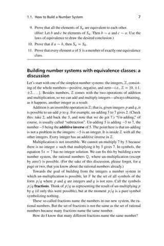 “master” — 2012/6/18 — 10:53 — page 7 — #17
i
i
i
i
i
i
i
i
1.1. How to Build a Number System 7
9. Prove that all the elements of Sa are equivalent to each other.
(Hint: Let b and c be elements of Sa. Then b  a and c  a. Use the
laws of equivalence to draw the desired conclusion.)
10. Prove that if a  b, then Sa D Sb.
11. Prove that every element a of S is a member of exactly one equivalence
class.
Building number systems with equivalence classes: a
discussion
Let’s start with one of the simplest number systems: the integers, Z, consist-
ing of the whole numbers—positive, negative, and zero—i.e., Z D f0; ˙1;
˙2; : : :g. Besides numbers, Z comes with the two operations of addition
and multiplication, so we can add and multiply integers—always obtaining,
as it happens, another integer as a result.
Addition is an invertible operation in Z; that is, given integers p and q, it
is possible to un-add p to q. For example, un-adding 5 to 7 gives 2. (Check
this: take 2, add back the 5, and note that we do get 7.) “Un-adding,” of
course, is usually called “subtraction”. Un-adding 5 is adding 5 to 7, the
number 5 being the additive inverse of 5. The point here is that un-adding
is not a problem in the integers: 5 is an integer. It is inside Z with all the
other integers. Every integer has an additive inverse in Z.
Multiplication is not invertible. We cannot un-multiply 7 by 5 because
there is no integer x such that multiplying it by 5 gives 7. In symbols, the
equation 5x D 7 has no integer solution. We can fix this by building a new
number system, the rational numbers Q, where un-multiplication (except
by zero!) is possible. (For the sake of this discussion, please forget, for a
page or two, that you know about the rational numbers already.)
Towards the goal of building from the integers a number system in
which un-multiplication is possible, let F be the set of all symbols of the
form p=q where p and q are integers and q is not zero. Call the symbols
p=q fractions. Think of p=q as representing the result of un-multiplying p
by q (if only this were possible), but at the moment p=q is a pure symbol
symbolizing nothing.
These so-called fractions name the numbers in our new system, the ra-
tional numbers. But the set of fractions is not the same as the set of rational
numbers because many fractions name the same number.
How do I know that many different fractions name the same number?
 