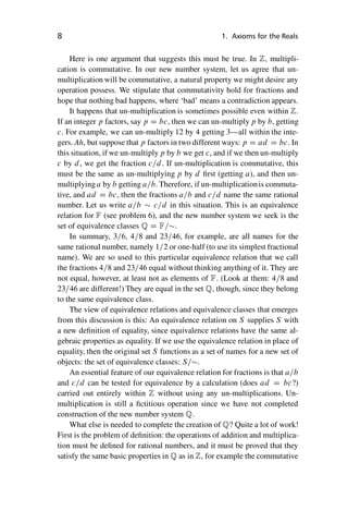 “master” — 2012/6/18 — 10:53 — page 8 — #18
i
i
i
i
i
i
i
i
8 1. Axioms for the Reals
Here is one argument that suggests this must be true. In Z, multipli-
cation is commutative. In our new number system, let us agree that un-
multiplication will be commutative, a natural property we might desire any
operation possess. We stipulate that commutativity hold for fractions and
hope that nothing bad happens, where ‘bad’ means a contradiction appears.
It happens that un-multiplication is sometimes possible even within Z.
If an integer p factors, say p D bc, then we can un-multiply p by b, getting
c. For example, we can un-multiply 12 by 4 getting 3—all within the inte-
gers. Ah, but suppose that p factors in two different ways: p D ad D bc. In
this situation, if we un-multiply p by b we get c, and if we then un-multiply
c by d, we get the fraction c=d. If un-multiplication is commutative, this
must be the same as un-multiplying p by d first (getting a), and then un-
multiplying a by b getting a=b. Therefore, if un-multiplicationis commuta-
tive, and ad D bc, then the fractions a=b and c=d name the same rational
number. Let us write a=b  c=d in this situation. This is an equivalence
relation for F (see problem 6), and the new number system we seek is the
set of equivalence classes Q D F=.
In summary, 3=6, 4=8 and 23=46, for example, are all names for the
same rational number, namely 1=2 or one-half (to use its simplest fractional
name). We are so used to this particular equivalence relation that we call
the fractions 4=8 and 23=46 equal without thinking anything of it. They are
not equal, however, at least not as elements of F. (Look at them: 4=8 and
23=46 are different!) They are equal in the set Q, though, since they belong
to the same equivalence class.
The view of equivalence relations and equivalence classes that emerges
from this discussion is this: An equivalence relation on S supplies S with
a new definition of equality, since equivalence relations have the same al-
gebraic properties as equality. If we use the equivalence relation in place of
equality, then the original set S functions as a set of names for a new set of
objects: the set of equivalence classes: S=.
An essential feature of our equivalence relation for fractions is that a=b
and c=d can be tested for equivalence by a calculation (does ad D bc?)
carried out entirely within Z without using any un-multiplications. Un-
multiplication is still a fictitious operation since we have not completed
construction of the new number system Q.
What else is needed to complete the creation of Q? Quite a lot of work!
First is the problem of definition: the operations of addition and multiplica-
tion must be defined for rational numbers, and it must be proved that they
satisfy the same basic properties in Q as in Z, for example the commutative
 