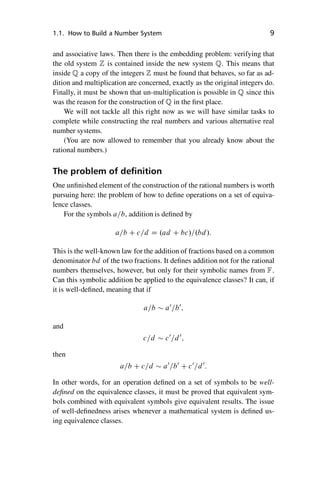 “master” — 2012/6/18 — 10:53 — page 9 — #19
i
i
i
i
i
i
i
i
1.1. How to Build a Number System 9
and associative laws. Then there is the embedding problem: verifying that
the old system Z is contained inside the new system Q. This means that
inside Q a copy of the integers Z must be found that behaves, so far as ad-
dition and multiplication are concerned, exactly as the original integers do.
Finally, it must be shown that un-multiplication is possible in Q since this
was the reason for the construction of Q in the first place.
We will not tackle all this right now as we will have similar tasks to
complete while constructing the real numbers and various alternative real
number systems.
(You are now allowed to remember that you already know about the
rational numbers.)
The problem of definition
One unfinished element of the construction of the rational numbers is worth
pursuing here: the problem of how to define operations on a set of equiva-
lence classes.
For the symbols a=b, addition is defined by
a=b C c=d D .ad C bc/=.bd/:
This is the well-known law for the addition of fractions based on a common
denominator bd of the two fractions. It defines addition not for the rational
numbers themselves, however, but only for their symbolic names from F.
Can this symbolic addition be applied to the equivalence classes? It can, if
it is well-defined, meaning that if
a=b  a0
=b0
;
and
c=d  c0
=d0
;
then
a=b C c=d  a0
=b0
C c0
=d0
:
In other words, for an operation defined on a set of symbols to be well-
defined on the equivalence classes, it must be proved that equivalent sym-
bols combined with equivalent symbols give equivalent results. The issue
of well-definedness arises whenever a mathematical system is defined us-
ing equivalence classes.
 