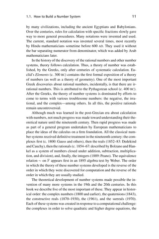 “master” — 2012/6/18 — 10:53 — page 11 — #21
i
i
i
i
i
i
i
i
1.1. How to Build a Number System 11
by many civilizations, including the ancient Egyptians and Babylonians.
Over the centuries, rules for calculation with specific fractions slowly gave
way to more general procedures. Many notations were invented and used.
The current, standard notation was invented several times, most recently
by Hindu mathematicians sometime before 600 AD. They used it without
the bar separating numerator from denominator, which was added by Arab
mathematicians later.
In the history of the discovery of the rational numbers and other number
systems, theory follows calculation. Thus, a theory of number was estab-
lished, by the Greeks, only after centuries of systematic calculation. Eu-
clid’s Elements (c. 300 BC) contains the first formal exposition of a theory
of numbers (as well as a theory of geometry). One of the most important
Greek discoveries about rational numbers, incidentally, is that there are ir-
rational numbers. This is attributed to the Pythagorean school (c. 400 BC).
After the Greeks, the theory of number systems is dominated by efforts to
come to terms with various troublesome numbers: the negative, the irra-
tional, and the complex—among others. In all this, the positive rationals
remain uncontroversial.
Although much was learned in the post-Grecian era about calculation
with numbers, not much progress was made toward understanding their the-
oretical nature until the nineteenth century. Then rapid progress was made
as part of a general program undertaken by European mathematicians to
place the ideas of the calculus on a firm foundation. All the classical num-
ber systems received definitive treatment in the nineteenth century: the com-
plexes first (c. 1800: Gauss and others), then the reals (1852–83: Dedekind
and Cauchy), then the rationals (c. 1854–67:described by Bolzano and Han-
kel as a system of numbers closed under addition, subtraction, multiplica-
tion, and division), and, finally, the integers (1889: Peano). The equivalence
relation  on F appears first in an 1895 algebra text by Weber. The order
in which the theory of these number systems developed is the reverse of the
order in which they were discovered for computation and the reverse of the
order in which they are usually studied.
The theoretical development of number systems made possible the in-
vention of many more systems in the 19th and the 20th centuries. In this
book we describe five of the most important of these. They appear in histor-
ical order: the complex numbers (1800 and earlier), the quaternions (1843),
the constructive reals (1870–1930), the (1961), and the surreals (1970).
Each of these systems was created in response to a computational challenge:
the complexes in order to solve quadratic and higher degree equations, the
 