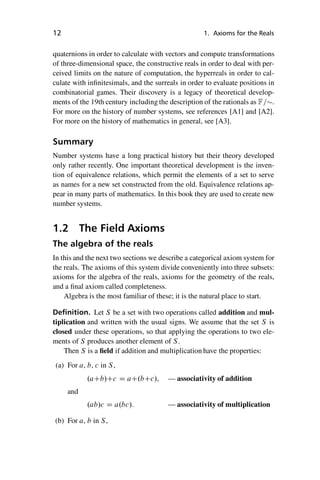 “master” — 2012/6/18 — 10:53 — page 12 — #22
i
i
i
i
i
i
i
i
12 1. Axioms for the Reals
quaternions in order to calculate with vectors and compute transformations
of three-dimensional space, the constructive reals in order to deal with per-
ceived limits on the nature of computation, the hyperreals in order to cal-
culate with infinitesimals, and the surreals in order to evaluate positions in
combinatorial games. Their discovery is a legacy of theoretical develop-
ments of the 19th century including the description of the rationals as F=.
For more on the history of number systems, see references [A1] and [A2].
For more on the history of mathematics in general, see [A3].
Summary
Number systems have a long practical history but their theory developed
only rather recently. One important theoretical development is the inven-
tion of equivalence relations, which permit the elements of a set to serve
as names for a new set constructed from the old. Equivalence relations ap-
pear in many parts of mathematics. In this book they are used to create new
number systems.
1.2 The Field Axioms
The algebra of the reals
In this and the next two sections we describe a categorical axiom system for
the reals. The axioms of this system divide conveniently into three subsets:
axioms for the algebra of the reals, axioms for the geometry of the reals,
and a final axiom called completeness.
Algebra is the most familiar of these; it is the natural place to start.
Definition. Let S be a set with two operations called addition and mul-
tiplication and written with the usual signs. We assume that the set S is
closed under these operations, so that applying the operations to two ele-
ments of S produces another element of S.
Then S is a field if addition and multiplication have the properties:
(a) For a, b, c in S,
.aCb/Cc D aC.bCc/, — associativity of addition
and
.ab/c D a.bc/. — associativity of multiplication
(b) For a, b in S,
 