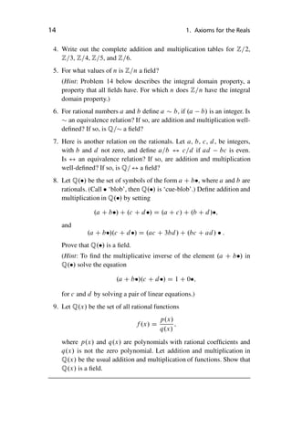 “master” — 2012/6/18 — 10:53 — page 14 — #24
i
i
i
i
i
i
i
i
14 1. Axioms for the Reals
4. Write out the complete addition and multiplication tables for Z=2,
Z=3, Z=4, Z=5, and Z=6.
5. For what values of n is Z=n a field?
(Hint: Problem 14 below describes the integral domain property, a
property that all fields have. For which n does Z=n have the integral
domain property.)
6. For rational numbers a and b define a  b, if .a b/ is an integer. Is
 an equivalence relation? If so, are addition and multiplication well-
defined? If so, is Q= a field?
7. Here is another relation on the rationals. Let a, b, c, d, be integers,
with b and d not zero, and define a=b $ c=d if ad bc is even.
Is $ an equivalence relation? If so, are addition and multiplication
well-defined? If so, is Q=$ a field?
8. Let Q./ be the set of symbols of the form a C b, where a and b are
rationals. (Call  ‘blob’, then Q./ is ‘cue-blob’.) Define addition and
multiplication in Q./ by setting
.a C b/ C .c C d/ D .a C c/ C .b C d/;
and
.a C b/.c C d/ D .ac C 3bd/ C .bc C ad/  :
Prove that Q./ is a field.
(Hint: To find the multiplicative inverse of the element .a C b/ in
Q./ solve the equation
.a C b/.c C d/ D 1 C 0;
for c and d by solving a pair of linear equations.)
9. Let Q.x/ be the set of all rational functions
f .x/ D
p.x/
q.x/
;
where p.x/ and q.x/ are polynomials with rational coefficients and
q.x/ is not the zero polynomial. Let addition and multiplication in
Q.x/ be the usual addition and multiplication of functions. Show that
Q.x/ is a field.
 