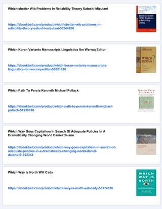 Whichisbetter Wib Problems In Reliability Theory Satoshi Mizutani
https://ebookbell.com/product/whichisbetter-wib-problems-in-
reliability-theory-satoshi-mizutani-50244260
Which Koran Variants Manuscripts Linguistics Ibn Warraq Editor
https://ebookbell.com/product/which-koran-variants-manuscripts-
linguistics-ibn-warraq-editor-50821820
Which Path To Persia Kenneth Michael Pollack
https://ebookbell.com/product/which-path-to-persia-kenneth-michael-
pollack-51238610
Which Way Goes Capitalism In Search Of Adequate Policies In A
Dramatically Changing World Daniel Daianu
https://ebookbell.com/product/which-way-goes-capitalism-in-search-of-
adequate-policies-in-a-dramatically-changing-world-daniel-
daianu-51922344
Which Way Is North Will Cady
https://ebookbell.com/product/which-way-is-north-will-cady-53174326
 
