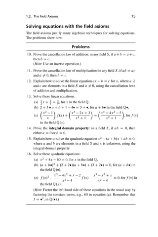 “master” — 2012/6/18 — 10:53 — page 15 — #25
i
i
i
i
i
i
i
i
1.2. The Field Axioms 15
Solving equations with the field axioms
The field axioms justify many algebraic techniques for solving equations.
The problems show how.
Problems
10. Prove the cancellation law of addition: in any field S, if aCb D aCc,
then b D c.
(Hint: Use an inverse operation.)
11. Prove the cancellation law of multiplication: in any field S, if ab D ac
and a ¤ 0, then b D c.
12. Explain how to solve the linear equation ax C b D c for x, where a, b
and c are elements in a field S and a ¤ 0, using the cancellation laws
of addition and multiplication.
13. Solve these linear equations:
(a) 1
2
x C 1
3
D 4
9
, for x in the field Q,
(b) 2 C 3  a C b C 1 4 D 3 C , for a C b in the field Q,
(c)

x2
1
x

f .x/ C

x3
2x C 3
x2 C 1

D

x4
C 4x2
5
x2 C 1

; for f .x/
in the field Q.x/.
14. Prove the integral domain property: in a field S, if ab D 0, then
either a D 0 or b D 0.
15. Explain how to solve the quadratic equation x2
C .a C b/x C ab D 0,
where a and b are elements in a field S and x is unknown, using the
integral domain property.
16. Solve these quadratic equations:
(a) x2
C 4x 60 D 0, for x in the field Q,
(b) .a C b/2
C .2 C 2/.a C b/ C .3 C 2/ D 0, for .a C b/ in
the field Q./,
(c) f .x/2 x3
4x2
C x 2
x2 4
f .x/
x3
x2
C x
x2 4
D 0, for f .x/ in
the field Q.x/.
(Hint: Factor the left-hand side of these equations in the usual way by
factoring the constant terms, e.g., 60 in equation (a). Remember that
3 D 2
, in Q./.)
 