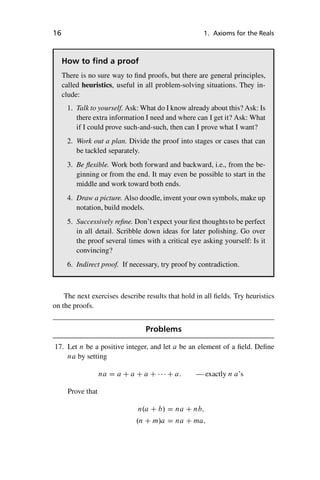 “master” — 2012/6/18 — 10:53 — page 16 — #26
i
i
i
i
i
i
i
i
16 1. Axioms for the Reals
How to find a proof
There is no sure way to find proofs, but there are general principles,
called heuristics, useful in all problem-solving situations. They in-
clude:
1. Talk to yourself. Ask: What do I know already about this? Ask: Is
there extra information I need and where can I get it? Ask: What
if I could prove such-and-such, then can I prove what I want?
2. Work out a plan. Divide the proof into stages or cases that can
be tackled separately.
3. Be flexible. Work both forward and backward, i.e., from the be-
ginning or from the end. It may even be possible to start in the
middle and work toward both ends.
4. Draw a picture. Also doodle, invent your own symbols, make up
notation, build models.
5. Successively refine. Don’t expect your first thoughtsto be perfect
in all detail. Scribble down ideas for later polishing. Go over
the proof several times with a critical eye asking yourself: Is it
convincing?
6. Indirect proof. If necessary, try proof by contradiction.
The next exercises describe results that hold in all fields. Try heuristics
on the proofs.
Problems
17. Let n be a positive integer, and let a be an element of a field. Define
na by setting
na D a C a C a C    C a: — exactly n a’s
Prove that
n.a C b/ D na C nb;
.n C m/a D na C ma;
 