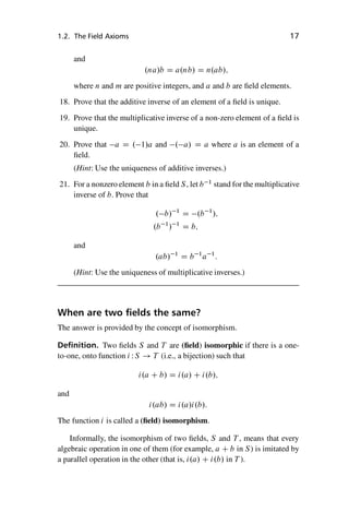“master” — 2012/6/18 — 10:53 — page 17 — #27
i
i
i
i
i
i
i
i
1.2. The Field Axioms 17
and
.na/b D a.nb/ D n.ab/;
where n and m are positive integers, and a and b are field elements.
18. Prove that the additive inverse of an element of a field is unique.
19. Prove that the multiplicative inverse of a non-zero element of a field is
unique.
20. Prove that a D . 1/a and . a/ D a where a is an element of a
field.
(Hint: Use the uniqueness of additive inverses.)
21. For a nonzero element b in a field S, let b 1
stand for the multiplicative
inverse of b. Prove that
. b/ 1
D .b 1
/;
.b 1
/ 1
D b;
and
.ab/ 1
D b 1
a 1
:
(Hint: Use the uniqueness of multiplicative inverses.)
When are two fields the same?
The answer is provided by the concept of isomorphism.
Definition. Two fields S and T are (field) isomorphic if there is a one-
to-one, onto function i WS ! T (i.e., a bijection) such that
i.a C b/ D i.a/ C i.b/;
and
i.ab/ D i.a/i.b/:
The function i is called a (field) isomorphism.
Informally, the isomorphism of two fields, S and T , means that every
algebraic operation in one of them (for example, a C b in S) is imitated by
a parallel operation in the other (that is, i.a/ C i.b/ in T ).
 