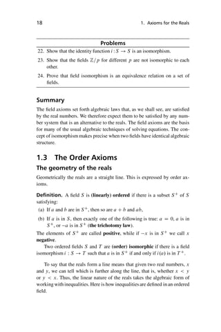 “master” — 2012/6/18 — 10:53 — page 18 — #28
i
i
i
i
i
i
i
i
18 1. Axioms for the Reals
Problems
22. Show that the identity function i WS ! S is an isomorphism.
23. Show that the fields Z=p for different p are not isomorphic to each
other.
24. Prove that field isomorphism is an equivalence relation on a set of
fields.
Summary
The field axioms set forth algebraic laws that, as we shall see, are satisfied
by the real numbers. We therefore expect them to be satisfied by any num-
ber system that is an alternative to the reals. The field axioms are the basis
for many of the usual algebraic techniques of solving equations. The con-
cept of isomorphism makes precise when two fields have identical algebraic
structure.
1.3 The Order Axioms
The geometry of the reals
Geometrically the reals are a straight line. This is expressed by order ax-
ioms.
Definition. A field S is (linearly) ordered if there is a subset SC
of S
satisfying:
(a) If a and b are in SC
, then so are a C b and ab,
(b) If a is in S, then exactly one of the following is true: a D 0, a is in
SC
, or a is in SC
(the trichotomy law).
The elements of SC
are called positive, while if x is in SC
we call x
negative.
Two ordered fields S and T are (order) isomorphic if there is a field
isomorphism i W S ! T such that a is in SC
if and only if i.a/ is in T C
.
To say that the reals form a line means that given two real numbers, x
and y, we can tell which is further along the line, that is, whether x  y
or y  x. Thus, the linear nature of the reals takes the algebraic form of
working with inequalities. Here is how inequalitiesare defined in an ordered
field.
 