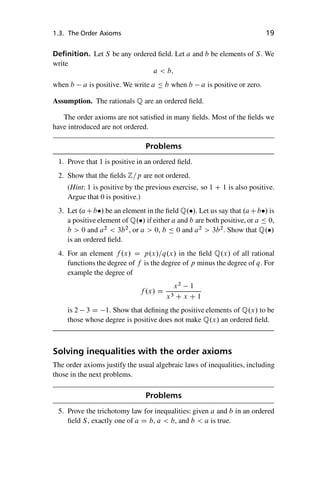 “master” — 2012/6/18 — 10:53 — page 19 — #29
i
i
i
i
i
i
i
i
1.3. The Order Axioms 19
Definition. Let S be any ordered field. Let a and b be elements of S. We
write
a  b;
when b a is positive. We write a  b when b a is positive or zero.
Assumption. The rationals Q are an ordered field.
The order axioms are not satisfied in many fields. Most of the fields we
have introduced are not ordered.
Problems
1. Prove that 1 is positive in an ordered field.
2. Show that the fields Z=p are not ordered.
(Hint: 1 is positive by the previous exercise, so 1 C 1 is also positive.
Argue that 0 is positive.)
3. Let .aCb/ be an element in the field Q./. Let us say that .aCb/ is
a positive element of Q./ if either a and b are both positive, or a  0,
b  0 and a2
 3b2
, or a  0, b  0 and a2
 3b2
. Show that Q./
is an ordered field.
4. For an element f .x/ D p.x/=q.x/ in the field Q.x/ of all rational
functions the degree of f is the degree of p minus the degree of q. For
example the degree of
f .x/ D
x2
1
x3 C x C 1
is 2 3 D 1. Show that defining the positive elements of Q.x/ to be
those whose degree is positive does not make Q.x/ an ordered field.
Solving inequalities with the order axioms
The order axioms justify the usual algebraic laws of inequalities, including
those in the next problems.
Problems
5. Prove the trichotomy law for inequalities: given a and b in an ordered
field S, exactly one of a D b, a  b, and b  a is true.
 