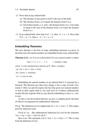 “master” — 2012/6/18 — 10:53 — page 21 — #31
i
i
i
i
i
i
i
i
1.3. The Order Axioms 21
12. Prove that in any ordered field:
(a) The distance of any point to itself is the zero of the field.
(b) The distance from a to b equals the distance from b to a.
(c) Given three points, a, b, and c, the distance from a to c is less than
or equal to the sum of the distance from a to b plus the distance
from b to c.
13. In an ordered field, show that if jaj  k, then k  a  k. Prove that
if jb aj  k, then a k  b  a C k.
Embedding Theorems
The next theorem is the first of many embedding theorems we prove. It
describes how the natural numbers are embedded inside every ordered field.
Theorem 1.3.1. Let S be an ordered field. For any natural number n define
i.n/ D 1 C 1 C    C 1: — exactly n ones
where 1 is the multiplicative identity of S. Then i satisfies:
(a) i.n C m/ D i.n/ C i.m/,
(b) i.nm/ D i.n/i.m/,
(c) i is one-to-one.
Embedding the natural numbers in an ordered field S is executed by a
function. The theorem says that every integer n has a copy of itself, i.n/,
inside S. Parts (a) and (b) express the fact that given two natural numbers
(n and m) their copies (that is, i.n/ and i.m/) in S behave arithmetically
exactly like the originals. Part (c) says that the embedding is strict, i.e., one-
to-one.
As this is our first formal theorem, we give a complete proof, the heart
of which is an argument by mathematical induction.
Proof. The definition of i.n/ implies that i.n C 1/ D i.n/ C 1. This makes
proof by induction work.
Proof of (a). (By mathematical induction) Let s.n/ be the statement
“i.n C m/ D i.n/ C i.m/ for all m.”
Base Case: The statement s.1/ is “i.m C 1/ D i.m/ C 1”. This is clear
from the definition of i.n/.
 