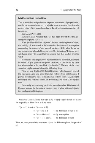“master” — 2012/6/18 — 10:53 — page 22 — #32
i
i
i
i
i
i
i
i
22 1. Axioms for the Reals
Mathematical induction
This powerful technique is used to prove a sequence of propositions,
one for each natural number. Let s.n/ be some statement that depends
on the value of the natural number n. Proof by induction consists of
two steps:
Base case: Prove s.1/.
Inductive case: Assume that s.n/ has been proved. Use this as-
sumption to prove s.n C 1/.
What justifies this kind of proof? From a modern point-of-view,
the validity of mathematical induction is a fundamental assumption
concerning the nature of the natural numbers. Still, what do we to
say to someone who challenges a proof by induction? It is not very
satisfying simply to assert that we assume that this kind of proof is
valid.
If someone challenges proof by mathematical induction, ask them
in return, “If you question my proof (that s.n/ is true for all n), then
for what number n do you think s.n/ is false?” The rest of the con-
versation might proceed along the following lines.
“You say you doubt s.7/? But s.1/ is true, right, because I proved
the base case. And you know that s.2/ follows from s.1/ because I
proved the inductive case. Similarly s.3/ follows from s.2/, and s.4/
from s.3/, and so forth, and so on. Eventually, we reach 7. So s.7/ is
true.”
Eventually, we reach any particular natural number. This is one of
Peano’s axioms for the natural numbers and is what ultimately justi-
fies mathematical induction.
Inductive Case: Assume that “i.nCm/ D i.n/Ci.m/ for all m” is true
for a specific n. Then for n C 1 we have
i .n C 1/ C m

D i.n C m C 1/
D i.n C m/ C 1 — by definition of i.n C m/
D i.n/ C i.m/ C 1 — by assumption
D i.n C 1/ C i.m/: — by definition of i.n/
Thus we have proved the statement s.n C 1/. This completes the proof of
(a).
 