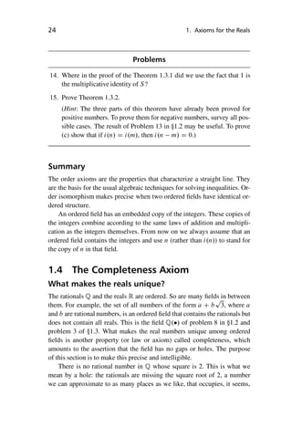“master” — 2012/6/18 — 10:53 — page 24 — #34
i
i
i
i
i
i
i
i
24 1. Axioms for the Reals
Problems
14. Where in the proof of the Theorem 1.3.1 did we use the fact that 1 is
the multiplicative identity of S?
15. Prove Theorem 1.3.2.
(Hint: The three parts of this theorem have already been proved for
positive numbers. To prove them for negative numbers, survey all pos-
sible cases. The result of Problem 13 in 1.2 may be useful. To prove
(c) show that if i.n/ D i.m/, then i.n m/ D 0.)
Summary
The order axioms are the properties that characterize a straight line. They
are the basis for the usual algebraic techniques for solving inequalities. Or-
der isomorphism makes precise when two ordered fields have identical or-
dered structure.
An ordered field has an embedded copy of the integers. These copies of
the integers combine according to the same laws of addition and multipli-
cation as the integers themselves. From now on we always assume that an
ordered field contains the integers and use n (rather than i.n/) to stand for
the copy of n in that field.
1.4 The Completeness Axiom
What makes the reals unique?
The rationals Q and the reals R are ordered. So are many fields in between
them. For example, the set of all numbers of the form a C b
p
3, where a
and b are rational numbers, is an ordered field that contains the rationals but
does not contain all reals. This is the field Q./ of problem 8 in 1.2 and
problem 3 of 1.3. What makes the real numbers unique among ordered
fields is another property (or law or axiom) called completeness, which
amounts to the assertion that the field has no gaps or holes. The purpose
of this section is to make this precise and intelligible.
There is no rational number in Q whose square is 2. This is what we
mean by a hole: the rationals are missing the square root of 2, a number
we can approximate to as many places as we like, that occupies, it seems,
 