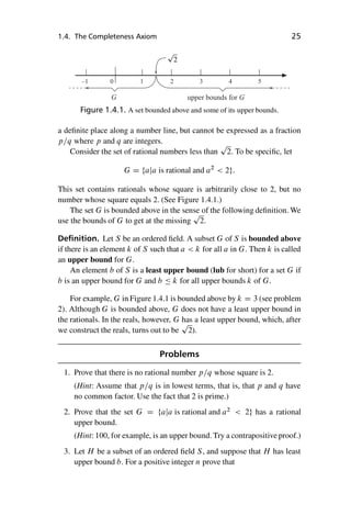 “master” — 2012/6/18 — 10:53 — page 25 — #35
i
i
i
i
i
i
i
i
1.4. The Completeness Axiom 25
–1 0 1 2 3 4 5
G upper bounds for G
Figure 1.4.1. A set bounded above and some of its upper bounds.
a definite place along a number line, but cannot be expressed as a fraction
p=q where p and q are integers.
Consider the set of rational numbers less than
p
2. To be specific, let
G D faja is rational and a2
 2g:
This set contains rationals whose square is arbitrarily close to 2, but no
number whose square equals 2. (See Figure 1.4.1.)
The set G is bounded above in the sense of the following definition. We
use the bounds of G to get at the missing
p
2.
Definition. Let S be an ordered field. A subset G of S is bounded above
if there is an element k of S such that a  k for all a in G. Then k is called
an upper bound for G.
An element b of S is a least upper bound (lub for short) for a set G if
b is an upper bound for G and b  k for all upper bounds k of G.
For example, G in Figure 1.4.1 is bounded above by k D 3 (see problem
2). Although G is bounded above, G does not have a least upper bound in
the rationals. In the reals, however, G has a least upper bound, which, after
we construct the reals, turns out to be
p
2).
Problems
1. Prove that there is no rational number p=q whose square is 2.
(Hint: Assume that p=q is in lowest terms, that is, that p and q have
no common factor. Use the fact that 2 is prime.)
2. Prove that the set G D faja is rational and a2
 2g has a rational
upper bound.
(Hint: 100, for example, is an upper bound. Try a contrapositive proof.)
3. Let H be a subset of an ordered field S, and suppose that H has least
upper bound b. For a positive integer n prove that
 