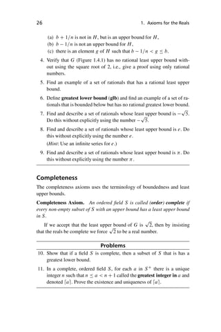 “master” — 2012/6/18 — 10:53 — page 26 — #36
i
i
i
i
i
i
i
i
26 1. Axioms for the Reals
(a) b C 1=n is not in H, but is an upper bound for H,
(b) b 1=n is not an upper bound for H,
(c) there is an element g of H such that b 1=n  g  b.
4. Verify that G (Figure 1.4.1) has no rational least upper bound with-
out using the square root of 2, i.e., give a proof using only rational
numbers.
5. Find an example of a set of rationals that has a rational least upper
bound.
6. Define greatest lower bound (glb) and find an example of a set of ra-
tionals that is bounded below but has no rational greatest lower bound.
7. Find and describe a set of rationals whose least upper bound is
p
5.
Do this without explicitly using the number
p
5.
8. Find and describe a set of rationals whose least upper bound is e. Do
this without explicitly using the number e.
(Hint: Use an infinite series for e.)
9. Find and describe a set of rationals whose least upper bound is . Do
this without explicitly using the number .
Completeness
The completeness axioms uses the terminology of boundedness and least
upper bounds.
Completeness Axiom. An ordered field S is called (order) complete if
every non-empty subset of S with an upper bound has a least upper bound
in S.
If we accept that the least upper bound of G is
p
2, then by insisting
that the reals be complete we force
p
2 to be a real number.
Problems
10. Show that if a field S is complete, then a subset of S that is has a
greatest lower bound.
11. In a complete, ordered field S, for each a in SC
there is a unique
integer n such that n  a  n C 1 called the greatest integer in a and
denoted dae. Prove the existence and uniqueness of dae.
 