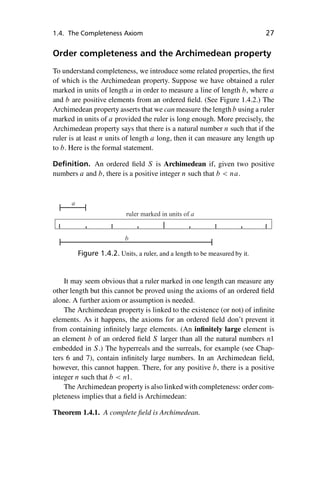 “master” — 2012/6/18 — 10:53 — page 27 — #37
i
i
i
i
i
i
i
i
1.4. The Completeness Axiom 27
Order completeness and the Archimedean property
To understand completeness, we introduce some related properties, the first
of which is the Archimedean property. Suppose we have obtained a ruler
marked in units of length a in order to measure a line of length b, where a
and b are positive elements from an ordered field. (See Figure 1.4.2.) The
Archimedean property asserts that we can measure the length b using a ruler
marked in units of a provided the ruler is long enough. More precisely, the
Archimedean property says that there is a natural number n such that if the
ruler is at least n units of length a long, then it can measure any length up
to b. Here is the formal statement.
Definition. An ordered field S is Archimedean if, given two positive
numbers a and b, there is a positive integer n such that b  na.
b
a
ruler marked in units of a
Figure 1.4.2. Units, a ruler, and a length to be measured by it.
It may seem obvious that a ruler marked in one length can measure any
other length but this cannot be proved using the axioms of an ordered field
alone. A further axiom or assumption is needed.
The Archimedean property is linked to the existence (or not) of infinite
elements. As it happens, the axioms for an ordered field don’t prevent it
from containing infinitely large elements. (An infinitely large element is
an element b of an ordered field S larger than all the natural numbers n1
embedded in S.) The hyperreals and the surreals, for example (see Chap-
ters 6 and 7), contain infinitely large numbers. In an Archimedean field,
however, this cannot happen. There, for any positive b, there is a positive
integer n such that b  n1.
The Archimedean property is also linked with completeness: order com-
pleteness implies that a field is Archimedean:
Theorem 1.4.1. A complete field is Archimedean.
 