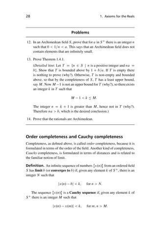 “master” — 2012/6/18 — 10:53 — page 28 — #38
i
i
i
i
i
i
i
i
28 1. Axioms for the Reals
Problems
12. In an Archimedean field S, prove that for a in SC
there is an integer n
such that 0  1=n  a. This says that an Archimedean field does not
contain elements that are infinitely small.
13. Prove Theorem 1.4.1.
(Detailed hint: Let T D fn 2 S j n is a positive integer and na D
bg. Show that T is bounded above by 1 C b=a. If T is empty there
is nothing to prove (why?). Otherwise, T is non-empty and bounded
above, so that by the completeness of S, T has a least upper bound,
say M. Now M 1 is not an upper bound for T (why?), so there exists
an integer k in T such that
M 1  k  M:
The integer n D k C 1 is greater than M, hence not in T (why?).
Therefore na  b, which is the desired conclusion.)
14. Prove that the rationals are Archimedean.
Order completeness and Cauchy completeness
Completeness, as defined above, is called order completeness, because it is
formulated in terms of the order of the field. Another kind of completeness,
Cauchy completeness, is formulated in terms of distances and is related to
the familiar notion of limit.
Definition. An infinite sequence of numbers
˚
x.n/ from an ordered field
S has limit b (or converges to b) if, given any element k of SC
, there is an
integer N such that
jx.n/ bj  k; for n  N:
The sequence
˚
x.n/ is a Cauchy sequence if, given any element k of
SC
there is an integer M such that
jx.n/ x.m/j  k; for m; n  M:
 