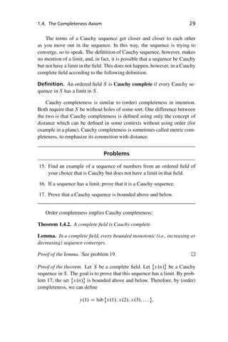 “master” — 2012/6/18 — 10:53 — page 29 — #39
i
i
i
i
i
i
i
i
1.4. The Completeness Axiom 29
The terms of a Cauchy sequence get closer and closer to each other
as you move out in the sequence. In this way, the sequence is trying to
converge, so to speak. The definition of Cauchy sequence, however, makes
no mention of a limit, and, in fact, it is possible that a sequence be Cauchy
but not have a limit in the field. This does not happen, however, in a Cauchy
complete field according to the following definition.
Definition. An ordered field S is Cauchy complete if every Cauchy se-
quence in S has a limit in S.
Cauchy completeness is similar to (order) completeness in intention.
Both require that S be without holes of some sort. One difference between
the two is that Cauchy completeness is defined using only the concept of
distance which can be defined in some contexts without using order (for
example in a plane). Cauchy completeness is sometimes called metric com-
pleteness, to emphasize its connection with distance.
Problems
15. Find an example of a sequence of numbers from an ordered field of
your choice that is Cauchy but does not have a limit in that field.
16. If a sequence has a limit, prove that it is a Cauchy sequence.
17. Prove that a Cauchy sequence is bounded above and below.
Order completeness implies Cauchy completeness:
Theorem 1.4.2. A complete field is Cauchy complete.
Lemma. In a complete field, every bounded monotonic (i.e., increasing or
decreasing) sequence converges.
Proof of the lemma. See problem 19.
Proof of the theorem. Let S be a complete field. Let
˚
x.n/ be a Cauchy
sequence in S. The goal is to prove that this sequence has a limit. By prob-
lem 17, the set
˚
x.n/ is bounded above and below. Therefore, by (order)
completeness, we can define
y.1/ D lub
˚
x.1/; x.2/; x.3/; : : : ;
 