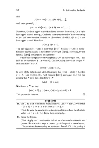 “master” — 2012/6/18 — 10:53 — page 30 — #40
i
i
i
i
i
i
i
i
30 1. Axioms for the Reals
and
y.2/ D lub
˚
x.2/; x.3/; x.4/; : : : ;
and, more generally,
y.n/ D lub
˚
x.n/; x.n C 1/; x.n C 2/; : : : :
Note that y.n/ is an upper bound for all the numbers for which y.n C 1/ is
least upper bound, namely, y.n/ is the least upper bound of a set consisting
of just one more number than the set of numbers of which y.n C 1/ is the
least upper bound. Therefore
y.n/  y.n C 1/:
The new sequence
˚
y.n/ is nicer than
˚
x.n/ because
˚
y.n/ is mono-
tonically decreasing and is bounded below by glb
˚
x.n/ . Therefore, by the
lemma,
˚
y.n/ converges to an element b.
We conclude the proof by showing that
˚
x.n/ also converges to b. Thus
let k be an element of SC
. Because
˚
x.n/ is Cauchy there is an integer N
such that for n; m  N ,
jx.m/ x.n/j  k=2:
In view of the definition of y.n/, this means that jy.n/ x.n/j  k=2 for
n  N . (See problem 18). Next because
˚
y.n/ converges to b, we can
assume that N is so large that for n  N
jy.n/ bj  k=2:
Now for n  N we have
jx.n/ bj  jx.n/ y.n/j C jy.n/ bj  k:
This proves the theorem.
Problems
18. Let G be a set of numbers bounded above. Let y D lub G. Prove that
if jx C bj  k for all x in G, then jy C bj  k.
(Hint: Rewrite the conclusion as two inequalities without the absolute
value: k  y C b  k. Prove them separately.)
19. Prove the lemma.
(Hint: Apply the completeness axiom to a bounded monotonic se-
quence. Show that the sequence converges to its greatest lower bound,
if the sequence is decreasing, or least upper bound, if it is increasing.)
 