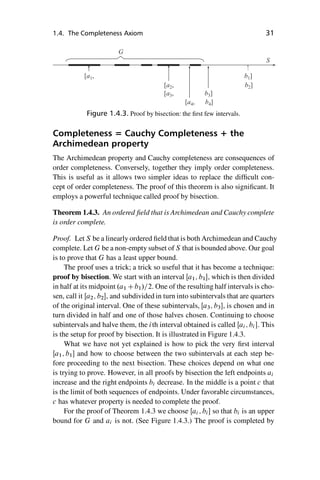 “master” — 2012/6/18 — 10:53 — page 31 — #41
i
i
i
i
i
i
i
i
1.4. The Completeness Axiom 31
[ ,
a1
[ ,
a2
[ ,
a3 b3]
b4]
[ ,
a4
S
G
b1]
b2]
Figure 1.4.3. Proof by bisection: the first few intervals.
Completeness = Cauchy Completeness + the
Archimedean property
The Archimedean property and Cauchy completeness are consequences of
order completeness. Conversely, together they imply order completeness.
This is useful as it allows two simpler ideas to replace the difficult con-
cept of order completeness. The proof of this theorem is also significant. It
employs a powerful technique called proof by bisection.
Theorem 1.4.3. An ordered field that is Archimedean and Cauchy complete
is order complete.
Proof. Let S be a linearly ordered field that is both Archimedean and Cauchy
complete. Let G be a non-empty subset of S that is bounded above. Our goal
is to prove that G has a least upper bound.
The proof uses a trick; a trick so useful that it has become a technique:
proof by bisection. We start with an interval Œa1; b1, which is then divided
in half at its midpoint .a1 Cb1/=2. One of the resulting half intervals is cho-
sen, call it Œa2; b2, and subdivided in turn into subintervals that are quarters
of the original interval. One of these subintervals, Œa3; b3, is chosen and in
turn divided in half and one of those halves chosen. Continuing to choose
subintervals and halve them, the ith interval obtained is called Œai; bi . This
is the setup for proof by bisection. It is illustrated in Figure 1.4.3.
What we have not yet explained is how to pick the very first interval
Œa1; b1 and how to choose between the two subintervals at each step be-
fore proceeding to the next bisection. These choices depend on what one
is trying to prove. However, in all proofs by bisection the left endpoints ai
increase and the right endpoints bi decrease. In the middle is a point c that
is the limit of both sequences of endpoints. Under favorable circumstances,
c has whatever property is needed to complete the proof.
For the proof of Theorem 1.4.3 we choose Œai ; bi so that bi is an upper
bound for G and ai is not. (See Figure 1.4.3.) The proof is completed by
 