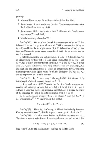 “master” — 2012/6/18 — 10:53 — page 32 — #42
i
i
i
i
i
i
i
i
32 1. Axioms for the Reals
proving:
1. it is possible to choose the subintervals Œai ; bi as described,
2. the sequence of upper endpoints fbi g is a Cauchy sequence (this uses
the Archimedean property of S),
3. the sequence fbi g converges to a limit b (this uses the Cauchy com-
pleteness of S), and, finally,
4. b is the least upper bound of G.
Proof of (1). We are given that G is a non-empty subset of S that
is bounded above. Let g be an element of G (G is non-empty), let a1 D
.g 1/, and let b1 be an upper bound of G (G is bounded above) greater
than a1. Then a1 is not an upper bound for G but b1 is, so Œa1; b1 can be
our first interval.
In order to choose the next subinterval, let d D .a1 Cb1/=2. Either d is
an upper bound for G or not. If d is an upper bound, then set a2 D a1, and
b2 D d; if d is not an upper bound, then set a2 D d and b2 D b1. In either
case Œa2; b2 is a subinterval consisting of half of the first interval Œa1; b1
and such that the left endpoint a2 is not an upper bound for G, while the
right endpoint b2 is an upper bound for G. The choices of Œa3; b3, Œa4; b4,
and so on proceed in a similar manner.
Proof of (2). Let L1 D b1 a1 be the length of the first interval. If Li
is the length of the ith interval, then Li D L1=2i
.
Let k be an element of SC
. To prove that fbig is a Cauchy sequence, we
need to find an integer N such that jbi bj j  k for all i; j  N . Here it
suffices to show that there is an integer N such that LN  k since the terms
of the sequence fbig are in the N th subinterval from i D N on.
By the Archimedean property, there is an integer N such that L1=N 
k. Furthermore, 2N
 N (see problem 20), so that
LN D L1=2N
 L1=N  k:
Proof of (3). Since fbig is Cauchy, it follows immediately from the
Cauchy completeness of S, that the sequence converges to a limit c in S.
Proof of (4). It is clear that c is also the limit of the sequence fai g.
Therefore given a positive integer k there are elements an and bm such that
c 1=k  an  c  bm  c C 1=k: ()
(See Figure 1.4.4.) The inequality () can then be used to show:
 