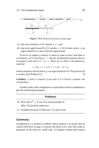 “master” — 2012/6/18 — 10:53 — page 33 — #43
i
i
i
i
i
i
i
i
1.4. The Completeness Axiom 33
bm
G
an
c
1/k
S
1/k
Figure 1.4.4. Proof by bisection at a later stage.
(a) that every element g of G satisfies g  c and
(b) that every upper bound B of G satisfies c  B. In other words c is an
upper bound for G, and is the least upper bound.
To prove (a) suppose, contrary to what we want to prove, that there is
an element g of G such that g  c. By the Archimedean property there is
an integer k such that 1=k  g c. Then, by (), there is an element bm
such that
c  bm  c C 1=k  c C .g c/ D g;
which contradicts the fact that bm is an upper bound for G! The proof of (b)
is similar. (See Problem 21.)
Corollary. A field is complete if and only if it is Cauchy complete and
Archimedean.
In other words, order completeness is equivalent to metric completeness
plus the Archimedean property.
Problems
20. Prove that 2N
 N for every natural number N .
(Hint: Try proof by induction.)
21. Complete the proof of Theorem 1.4.3 part (4) (b).
Summary
Completeness is a technical condition whose purpose is to ensure that an
ordered field have no gaps. It restricts the field in two ways that relate to
properties of the field on a small scale. A complete ordered field cannot,
 