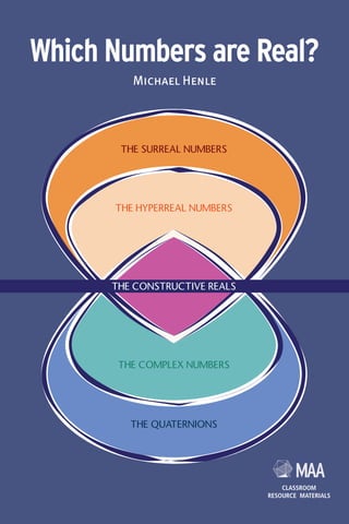 THE SURREAL NUMBERS
THE HYPERREAL NUMBERS
THE COMPLEX NUMBERS
THE QUATERNIONS
THE CONSTRUCTIVE REALS
Which Numbers are Real?
Michael Henle
CLASSROOM
RESOURCE MATERIALS
CLASSROOM
RESOURCE MATERIALS
Which Numbers are Real? surveys alternative real number systems:
systems that generalize and extend the real numbers while staying close
to the properties that make the reals central to mathematics. These
systems include, for example, multi-dimensional numbers (the complex
numbers, the quaternions, and others), systems that include infinitely small
and infinitely large numbers (the hyperreal numbers and the surreal
numbers), and numbers that represent positions in games (the surreal
numbers). All the systems presented have applications and several are
the subject of current mathematical research.
Which Numbers are Real?
Which
Numbers
are
Real?
Michael
Henle
Michael Henle
Which Numbers are Real? will be of interest to anyone who likes
numbers, but particularly upper-level undergraduates, graduate students,
and mathematics teachers at all levels.
9 780883 857779
ISBN 978-0-88385-777-9
MAA
MAA-Real Numbers cover v9_Layout 1 6/19/12 1:34 PM Page 1
 