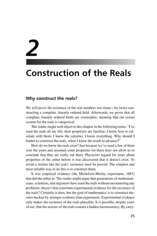 “master” — 2012/6/18 — 10:53 — page 35 — #45
i
i
i
i
i
i
i
i
2
Construction of the Reals
Why construct the reals?
We will prove the existence of the real numbers two times—by twice con-
structing a complete, linearly ordered field. Afterwards, we prove that all
complete, linearly ordered fields are isomorphic, meaning that our axiom
system for the reals is categorical.
The reader might well object to this chapter in the following terms: “I’ve
used the reals all my life; their properties are familiar; I know how to cal-
culate with them; I know the calculus; I know everything. Why should I
bother to construct the reals, when I know the result in advance?”
How do we know the reals exist? Just because we’ve used a few of them
over the years and assumed some properties for them does not allow us to
conclude that they are really out there. Physicists argued for years about
properties of the æther before it was discovered that it doesn’t exist. To
avoid a similar fate the reals’ existence must be proved. The simplest and
most reliable way to do this is to construct them.
It was empirical evidence (the Michelson-Morley experiment, 1887)
that did the æther in. The reader might argue that generations of mathemati-
cians, scientists, and engineers have used the reals without encountering any
problems: doesn’t that constitute experimental evidence for the existence of
the reals? Certainly it does, but the goal of mathematics is to construct the-
ories backed by stronger evidence than experiment. Experimental evidence
only makes the existence of the reals plausible. It is possible, despite years
of use, that the axioms of the reals contain a hidden inconsistency. By carry-
35
 