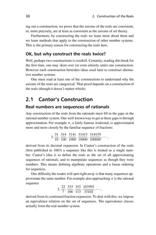 “master” — 2012/6/18 — 10:53 — page 36 — #46
i
i
i
i
i
i
i
i
36 2. Construction of the Reals
ing out a construction, we prove that the axioms of the reals are consistent,
or, more precisely, are at least as consistent as the axioms of set theory.
Furthermore, by constructing the reals we learn more about them and
we learn methods that apply to the construction of other number systems.
This is the primary reason for constructing the reals here.
OK, but why construct the reals twice?
Well, perhaps two constructions is overkill. Certainly, reading this book for
the first time, one may skim over (or even entirely omit) one construction.
However each construction furnishes ideas used later to construct alterna-
tive number systems.
One must read at least one of the constructions to understand why the
axioms of the reals are categorical. That proof depends on a construction of
the reals (though it doesn’t matter which).
2.1 Cantor’s Construction
Real numbers are sequences of rationals
Any construction of the reals from the rationals must fill in the gaps in the
rational number system. One well-known way to get at these gaps is through
approximation. For example , a fairly famous irrational, is approximated
more and more closely by the familiar sequence of fractions:
3;
31
10
;
314
100
;
3141
1000
;
31415
10000
;
314159
100000
;    ;
derived from its decimal expansion. In Cantor’s construction of the reals
(first published in 1883) a sequence like this is treated as a single num-
ber. Cantor’s idea is to define the reals as the set of all approximating
sequences of rationals, and to manipulate sequences as though they were
numbers. This means defining algebraic operations and a linear ordering
for sequences.
One difficulty the reader will spot right away is that many sequences ap-
proximate the same number. For example also approaching  is the rational
sequence
3;
22
7
;
333
106
;
355
113
;
103993
33102
;    ;
derived from its continued fraction expansion. To deal with this, we impose
an equivalence relation on the set of sequences. The equivalence classes
actually form the real number system.
 