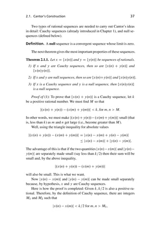 “master” — 2012/6/18 — 10:53 — page 37 — #47
i
i
i
i
i
i
i
i
2.1. Cantor’s Construction 37
Two types of rational sequences are needed to carry out Cantor’s ideas
in detail: Cauchy sequences (already introduced in Chapter 1), and null se-
quences (defined below).
Definition. A null sequence is a convergent sequence whose limit is zero.
The next theorem gives the most important properties of these sequences.
Theorem 2.1.1. Let x D fx.n/g and y D fy.n/g be sequences of rationals.
1) If x and y are Cauchy sequences, then so are fx.n/ C y.n/g and
fx.n/y.n/g.
2) If x and y are null sequences, then so are fx.n/Cy.n/g and fx.n/y.n/g.
3) If x is a Cauchy sequence and y is a null sequence, then fx.n/y.n/g
is a null sequence.
Proof of (1): To prove that fx.n/ C y.n/g is a Cauchy sequence, let k
be a positive rational number. We must find M so that
j.x.n/ C y.n// .x.m/ C y.m//j  k; for m; n  M:
In other words, we must make j.x.n/Cy.n// .x.m/Cy.m//j small (that
is, less than k) as m and n get large (i.e., become greater than M).
Well, using the triangle inequality for absolute values
j.x.n/ C y.n// .x.m/ C y.m//j D jx.n/ x.m/ C y.n/ y.m/j
 jx.n/ x.m/j C jy.n/ y.m/j:
The advantage of this is that if the two quantities jx.n/ x.m/j and jy.n/
y.m/j are separately made small (say less than k=2) then their sum will be
small and, by the above inequality,
j.x.n/ C y.n// .x.m/ C y.m//j
will also be small. This is what we want.
Now jx.n/ x.m/j and jy.n/ y.m/j can be made small separately
because, by hypothesis, x and y are Cauchy sequences.
Here is how the proof is completed: Given k; k=2 is also a positive ra-
tional. Therefore, by the definition of Cauchy sequence, there are integers
M1 and M2 such that
jx.n/ x.m/j  k=2 for m; n  M1;
 