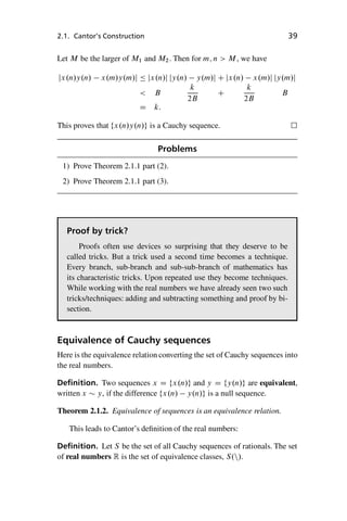 “master” — 2012/6/18 — 10:53 — page 39 — #49
i
i
i
i
i
i
i
i
2.1. Cantor’s Construction 39
Let M be the larger of M1 and M2. Then for m; n  M, we have
jx.n/y.n/ x.m/y.m/j  jx.n/j jy.n/ y.m/j C jx.n/ x.m/j jy.m/j
 B
k
2B
C
k
2B
B
D k:
This proves that fx.n/y.n/g is a Cauchy sequence. 
Problems
1) Prove Theorem 2.1.1 part (2).
2) Prove Theorem 2.1.1 part (3).
Proof by trick?
Proofs often use devices so surprising that they deserve to be
called tricks. But a trick used a second time becomes a technique.
Every branch, sub-branch and sub-sub-branch of mathematics has
its characteristic tricks. Upon repeated use they become techniques.
While working with the real numbers we have already seen two such
tricks/techniques: adding and subtracting something and proof by bi-
section.
Equivalence of Cauchy sequences
Here is the equivalence relation converting the set of Cauchy sequences into
the real numbers.
Definition. Two sequences x D fx.n/g and y D fy.n/g are equivalent,
written x  y, if the difference fx.n/ y.n/g is a null sequence.
Theorem 2.1.2. Equivalence of sequences is an equivalence relation.
This leads to Cantor’s definition of the real numbers:
Definition. Let S be the set of all Cauchy sequences of rationals. The set
of real numbers R is the set of equivalence classes, S.n/.
 