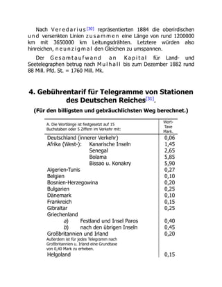 Nach V e r e d a r i u s [30] repräsentierten 1884 die oberirdischen
u n d versenkten Linien z u s a m m e n eine Länge von rund 1200000
km mit 3650000 km Leitungsdrähten. Letztere würden also
hinreichen, n e u n z i g m a l den Gleichen zu umspannen.
Der G e s a m t a u f w a n d a n K a p i t a l für Land- und
Seetelegraphen betrug nach M u l h a l l bis zum Dezember 1882 rund
88 Mill. Pfd. St. = 1760 Mill. Mk.
4. Gebührentarif für Telegramme von Stationen
des Deutschen Reiches[31]
.
(Für den billigsten und gebräuchlichsten Weg berechnet.)
A. Die Wortlänge ist festgesetzt auf 15
Buchstaben oder 5 Ziffern im Verkehr mit:
Wort-
Taxe
Mark.
Deutschland (innerer Verkehr) 0,06
Afrika (West-): Kanarische Inseln 1,45
Senegal 2,65
Bolama 5,85
Bissao u. Konakry 5,90
Algerien-Tunis 0,27
Belgien 0,10
Bosnien-Herzegowina 0,20
Bulgarien 0,25
Dänemark 0,10
Frankreich 0,15
Gibraltar 0,25
Griechenland
a) Festland und Insel Paros 0,40
b) nach den übrigen Inseln 0,45
Großbritannien und Irland 0,20
Außerdem ist für jedes Telegramm nach
Großbritannien u. Irland eine Grundtaxe
von 0,40 Mark zu erheben.
Helgoland 0,15
 