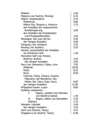 Madeira 1,60
Malacca (via: Bushire, Penang) 6,15
Mejico: Goatzacoalcos 2,75
Malamoras 0,80
Mejico City, Tampico u. Veracruz 1,75
den Anstalten der mejicanischen
Bundesregierung 2,05
den Anstalten der Einzelstaaten
und Privatgesellschaften 2,55
Nicaragua: San Juan del Sur 4,40
den übrigen Anstalten 4,60
Paraguay (via: Lissabon) 7,25
Penang (via: Bushire) 5,55
Persien, ausschließlich der Anstalten
am Persischen Golf 1,30
Persischer Golf (via: Persien,
Bushire): Bushire 2,45
den übrigen Anstalten 3,65
Peru (via: Galveston): Callao, Lima 7,55
Mollendo 10,65
Payta 8,35
Piura 8,50
Chancay, Chicla, Chosica, Huacho,
Malucana, San Bartolome, San
Mateo, Sta. Clara, Supe, Sucro 8,05
den übrigen Anstalten 11,60
Philippinen-Inseln: Luzon 8,85
Rußland, asiatisches:
I. Region, westlich vom Meridian
von Werkhne-Udinsk 1,45
II. Region, östlich von demselben 2,35
Bokhara 1,70
Salvador: Libertad 3,40
den übrigen Anstalten 3,55
Siam (via: Bushire, Tavoy) 4,75
Singapore (via: Bushire, Tavoy) 6,40
 