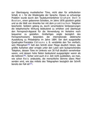 zur Übertragung musikalischer Töne, nicht aber für artikulierten
Schall, d. i. für die Wiedergabe der Sprache. Dieses so schwierige
Problem wurde durch den Taubstummenlehrer G r a h a m B e l l in
B o s t o n , einen geborenen Schotten, im Jahre 1876 glücklich gelöst
und so die Welt von Amerika her mit dem p r a k t i s c h e n Telephon
beschenkt. Seitdem gelang es, durch verschiedene Verbesserungen
die telephonische Wirkung bedeutend zu erhöhen und überhaupt
den Fernsprech-Apparat für die Verwendung im Verkehre noch
bequemer zu gestalten. Großartiges zeigte bezüglich des
Fernsprechwesens besonders die internationale elektrische
Ausstellung zu Philadelphia im Jahre 1884. Der dort ausgestellte
Quadruplex-Translator E d i s o n s z. B. verstärkte den Ton vierfach;
sein Mikrophon[35] ließ den Schritt einer Fliege deutlich hören; das
größte Aufsehen aber erregte unter den Laien sein lautsprechendes
Telephon, dessen Töne im Umkreis von 30 Fuß deutlich vernehmbar
waren, und dessen hohe Noten bedeutend ausgeprägter waren als
die tieferen[36]. Sicher wird auch d i e Zeit nicht ausbleiben, wo man,
wie schon R e i s andeutete, die menschliche Stimme übers Meer
senden wird, wie das mittels des Telegraphen bezüglich der Schrift
bereits der Fall ist[37].
 