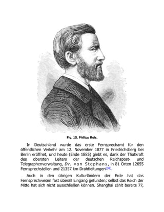 Fig. 15. Philipp Reis.
In Deutschland wurde das erste Fernsprechamt für den
öffentlichen Verkehr am 12. November 1877 in Friedrichsberg bei
Berlin eröffnet, und heute (Ende 1885) giebt es, dank der Thatkraft
des obersten Leiters der deutschen Reichspost- und
Telegraphenverwaltung, D r. v o n S t e p h a n s , in 81 Orten 12655
Fernsprechstellen und 21357 km Drahtleitungen[38].
Auch in den übrigen Kulturländern der Erde hat das
Fernsprechwesen fast überall Eingang gefunden; selbst das Reich der
Mitte hat sich nicht ausschließen können. Shanghai zählt bereits 77,
 