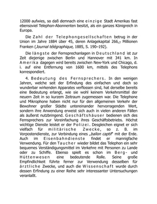 12000 aufwies, so daß demnach eine e i n z i g e Stadt Amerikas fast
ebensoviel Telephon-Abonnenten besitzt, als ein ganzes Königreich in
Europa.
Die Z a h l d e r Te l e p h o n g e s e l l s c h a f t e n betrug in der
Union im Jahre 1884 über 45, deren Anlagekapital 266,7 Millionen
Franken (Journal télégraphique, 1885, S. 190–192).
Die l ä n g s t e der Fernsprechanlagen in D e u t s c h l a n d ist zur
Zeit diejenige zwischen Berlin und Hannover mit 341 km. In
A m e r i k a dagegen wird bereits zwischen New-York und Chicago, d.
i. auf eine Entfernung von 1600 km, mittels des Telephons
korrespondiert.
4. B e d e u t u n g d e s F e r n s p r e c h e r s . In den wenigen
Jahren, welche seit der Erfindung des einfachen und doch so
wunderbar wirkenden Apparates verflossen sind, hat derselbe bereits
eine Bedeutung erlangt, wie sie wohl keinem Verkehrsmittel der
neuern Zeit in so kurzem Zeitraum zugemessen war. Die Telephone
und Mikrophone haben nicht nur für den allgemeinen Verkehr der
Bewohner großer Städte untereinander hervorragenden Wert,
sondern ihre Anwendung erweist sich auch in vielen anderen Fällen
als äußerst nutzbringend. G e s c h ä f t s h ä u s e r bedienen sich des
Fernsprechers zur Vereinfachung ihres Geschäftsbetriebs. Höchst
wichtige Dienste leistet er der P o l i z e i . Desgleichen eignet er sich
vielfach für m i l i t ä r i s c h e Z w e c k e , so z. B. im
Vorpostendienste, zur Verbindung eines „ballon captif“ mit der Erde.
Auch im E i s e n b a h n d i e n s t e findet er mannigfache
Verwendung. Für den Ta u c h e r wieder bildet das Telephon ein sehr
bequemes Verständigungsmittel im Verkehre mit Personen zu Lande
oder zu Schiffe. Ebenso spielt es schon im B e r g - und
H ü t t e n w e s e n eine bedeutende Rolle. Seine große
Empfindlichkeit führte ferner zur Verwendung desselben für
ä r z t l i c h e Zwecke, und auch die W i s s e n s c h a f t wurde durch
dessen Erfindung zu einer Reihe sehr interessanter Untersuchungen
veranlaßt.
 