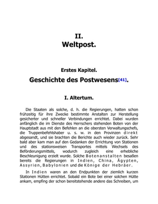 II.
Weltpost.
Erstes Kapitel.
Geschichte des Postwesens[41].
I. Altertum.
Die Staaten als solche, d. h. die Regierungen, hatten schon
frühzeitig für ihre Zwecke bestimmte Anstalten zur Herstellung
gesicherter und schneller Verbindungen errichtet. Dabei wurden
anfänglich die im Dienste des Herrschers stehenden Boten von der
Hauptstadt aus mit den Befehlen an die obersten Verwaltungschefs,
die Truppenbefehlshaber u. s. w. in den Provinzen d i r e k t
abgesandt, und sie brachten die Berichte auch wieder zurück. Sehr
bald aber kam man auf den Gedanken der Errichtung von Stationen
und des stationsweisen Transportes mittels Wechsels des
Beförderungsmittels, wodurch zugleich eine erhebliche
Beschleunigung erzielt wurde. Solche B o t e n a n s t a l t e n besaßen
bereits die Regierungen in I n d i e n , C h i n a , Ä g y p t e n ,
A s s y r i e n , B a b y l o n i e n und die K ö n i g e d e r H e b r ä e r .
In I n d i e n waren an den Endpunkten der ziemlich kurzen
Stationen Hütten errichtet. Sobald ein Bote bei einer solchen Hütte
ankam, empfing der schon bereitstehende andere das Schreiben, um
 