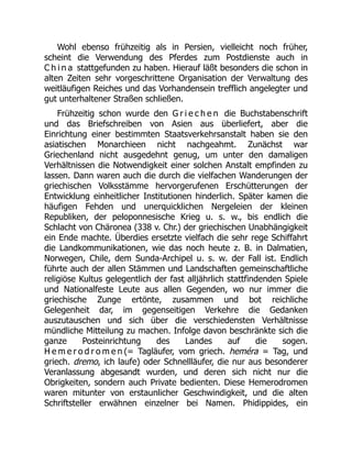 Wohl ebenso frühzeitig als in Persien, vielleicht noch früher,
scheint die Verwendung des Pferdes zum Postdienste auch in
C h i n a stattgefunden zu haben. Hierauf läßt besonders die schon in
alten Zeiten sehr vorgeschrittene Organisation der Verwaltung des
weitläufigen Reiches und das Vorhandensein trefflich angelegter und
gut unterhaltener Straßen schließen.
Frühzeitig schon wurde den G r i e c h e n die Buchstabenschrift
und das Briefschreiben von Asien aus überliefert, aber die
Einrichtung einer bestimmten Staatsverkehrsanstalt haben sie den
asiatischen Monarchieen nicht nachgeahmt. Zunächst war
Griechenland nicht ausgedehnt genug, um unter den damaligen
Verhältnissen die Notwendigkeit einer solchen Anstalt empfinden zu
lassen. Dann waren auch die durch die vielfachen Wanderungen der
griechischen Volksstämme hervorgerufenen Erschütterungen der
Entwicklung einheitlicher Institutionen hinderlich. Später kamen die
häufigen Fehden und unerquicklichen Nergeleien der kleinen
Republiken, der peloponnesische Krieg u. s. w., bis endlich die
Schlacht von Chäronea (338 v. Chr.) der griechischen Unabhängigkeit
ein Ende machte. Überdies ersetzte vielfach die sehr rege Schiffahrt
die Landkommunikationen, wie das noch heute z. B. in Dalmatien,
Norwegen, Chile, dem Sunda-Archipel u. s. w. der Fall ist. Endlich
führte auch der allen Stämmen und Landschaften gemeinschaftliche
religiöse Kultus gelegentlich der fast alljährlich stattfindenden Spiele
und Nationalfeste Leute aus allen Gegenden, wo nur immer die
griechische Zunge ertönte, zusammen und bot reichliche
Gelegenheit dar, im gegenseitigen Verkehre die Gedanken
auszutauschen und sich über die verschiedensten Verhältnisse
mündliche Mitteilung zu machen. Infolge davon beschränkte sich die
ganze Posteinrichtung des Landes auf die sogen.
H e m e r o d r o m e n (= Tagläufer, vom griech. heméra = Tag, und
griech. dremo, ich laufe) oder Schnellläufer, die nur aus besonderer
Veranlassung abgesandt wurden, und deren sich nicht nur die
Obrigkeiten, sondern auch Private bedienten. Diese Hemerodromen
waren mitunter von erstaunlicher Geschwindigkeit, und die alten
Schriftsteller erwähnen einzelner bei Namen. Phidippides, ein
 