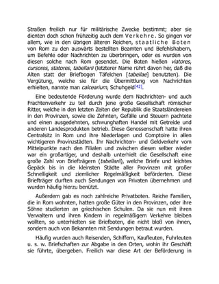 Straßen freilich nur für militärische Zwecke bestimmt; aber sie
dienten doch schon frühzeitig auch dem V e r k e h r e . So gingen vor
allem, wie in den übrigen älteren Reichen, s t a a t l i c h e B o t e n
von Rom zu den auswärts bestellten Beamten und Befehlshabern,
um Befehle oder Nachrichten zu überbringen, oder es wurden von
diesen solche nach Rom gesendet. Die Boten hießen viatores,
cursores, statores, tabellarii (letzterer Name rührt davon her, daß die
Alten statt der Briefbogen Täfelchen [tabellae] benutzten). Die
Vergütung, welche sie für die Übermittlung von Nachrichten
erhielten, nannte man calcearium, Schuhgeld[42].
Eine bedeutende Förderung wurde dem Nachrichten- und auch
Frachtenverkehr zu teil durch jene große Gesellschaft römischer
Ritter, welche in den letzten Zeiten der Republik die Staatsländereien
in den Provinzen, sowie die Zehnten, Gefälle und Steuern pachtete
und einen ausgedehnten, schwunghaften Handel mit Getreide und
anderen Landesprodukten betrieb. Diese Genossenschaft hatte ihren
Centralsitz in Rom und ihre Niederlagen und Comptoire in allen
wichtigeren Provinzstädten. Ihr Nachrichten- und Geldverkehr vom
Mittelpunkte nach den Filialen und zwischen diesen selber wieder
war ein großartiger, und deshalb unterhielt die Gesellschaft eine
große Zahl von Briefträgern (tabellarii), welche Briefe und leichtes
Gepäck bis in die kleinsten Städte aller Provinzen mit großer
Schnelligkeit und ziemlicher Regelmäßigkeit beförderten. Diese
Briefträger durften auch Sendungen von Privaten übernehmen und
wurden häufig hierzu benützt.
Außerdem gab es noch zahlreiche Privatboten. Reiche Familien,
die in Rom wohnten, hatten große Güter in den Provinzen, oder ihre
Söhne studierten an griechischen Schulen. Da sie nun mit ihren
Verwaltern und ihren Kindern in regelmäßigem Verkehre bleiben
wollten, so unterhielten sie Briefboten, die nicht bloß von ihnen,
sondern auch von Bekannten mit Sendungen betraut wurden.
Häufig wurden auch Reisenden, Schiffern, Kaufleuten, Fuhrleuten
u. s. w. Briefschaften zur Abgabe in den Orten, wohin ihr Geschäft
sie führte, übergeben. Freilich war diese Art der Beförderung in
 