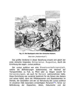 Fig. 17. Die Staatspost unter den römischen Kaisern.
(Nach dem „Poststammbuch“.)
Das größte Verdienst in dieser Beziehung erwarb sich gleich der
erste römische Imperator, O c t a v i a n u s A u g u s t u s , durch die
Errichtung des sogen. cursus publicus.
Der cursus publicus war eine S t a a t s v e r k e h r s a n s t a l t ,
welche die Beförderungen stationsweise, mit Wechsel der
Transportmittel, zu Fuß, zu Pferd oder zu Wagen sowohl für
V e r s e n d u n g e n , als auch für R e i s e n wahrzunehmen hatte.
Diese Einrichtung war zunächst bestimmt für die Reisen des Kaisers
und seines Hofes, dann der Militärpersonen und Staatsbeamten im
Dienste, der Gesandten und der zur Benutzung des cursus publicus
im einzelnen Falle besonders ermächtigten Personen[43]; ferner zur
Beförderung der Depeschen, Akten, Dokumente und der
 