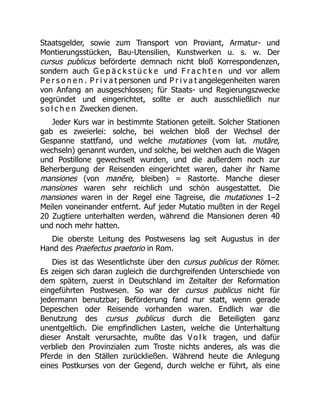 Staatsgelder, sowie zum Transport von Proviant, Armatur- und
Montierungsstücken, Bau-Utensilien, Kunstwerken u. s. w. Der
cursus publicus beförderte demnach nicht bloß Korrespondenzen,
sondern auch G e p ä c k s t ü c k e und F r a c h t e n und vor allem
P e r s o n e n . P r i v a t personen und P r i v a t angelegenheiten waren
von Anfang an ausgeschlossen; für Staats- und Regierungszwecke
gegründet und eingerichtet, sollte er auch ausschließlich nur
s o l c h e n Zwecken dienen.
Jeder Kurs war in bestimmte Stationen geteilt. Solcher Stationen
gab es zweierlei: solche, bei welchen bloß der Wechsel der
Gespanne stattfand, und welche mutationes (vom lat. mutāre,
wechseln) genannt wurden, und solche, bei welchen auch die Wagen
und Postillone gewechselt wurden, und die außerdem noch zur
Beherbergung der Reisenden eingerichtet waren, daher ihr Name
mansiones (von manēre, bleiben) = Rastorte. Manche dieser
mansiones waren sehr reichlich und schön ausgestattet. Die
mansiones waren in der Regel eine Tagreise, die mutationes 1–2
Meilen voneinander entfernt. Auf jeder Mutatio mußten in der Regel
20 Zugtiere unterhalten werden, während die Mansionen deren 40
und noch mehr hatten.
Die oberste Leitung des Postwesens lag seit Augustus in der
Hand des Praefectus praetorio in Rom.
Dies ist das Wesentlichste über den cursus publicus der Römer.
Es zeigen sich daran zugleich die durchgreifenden Unterschiede von
dem spätern, zuerst in Deutschland im Zeitalter der Reformation
eingeführten Postwesen. So war der cursus publicus nicht für
jedermann benutzbar; Beförderung fand nur statt, wenn gerade
Depeschen oder Reisende vorhanden waren. Endlich war die
Benutzung des cursus publicus durch die Beteiligten ganz
unentgeltlich. Die empfindlichen Lasten, welche die Unterhaltung
dieser Anstalt verursachte, mußte das V o l k tragen, und dafür
verblieb den Provinzialen zum Troste nichts anderes, als was die
Pferde in den Ställen zurückließen. Während heute die Anlegung
eines Postkurses von der Gegend, durch welche er führt, als eine
 