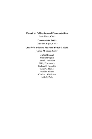 “master” — 2012/6/18 — 10:53 — page iv — #4
i
i
i
i
i
i
i
i
Council on Publications and Communications
Frank Farris, Chair
Committee on Books
Gerald M. Bryce, Chair
Classroom Resource Materials Editorial Board
Gerald M. Bryce, Editor
Michael Bardzell
Jennifer Bergner
Diane L. Herrmann
Philip P. Mummert
Barbara E. Reynolds
Susan G. Staples
Philip D. Straffin
Cynthia J Woodburn
Holly S. Zullo
 