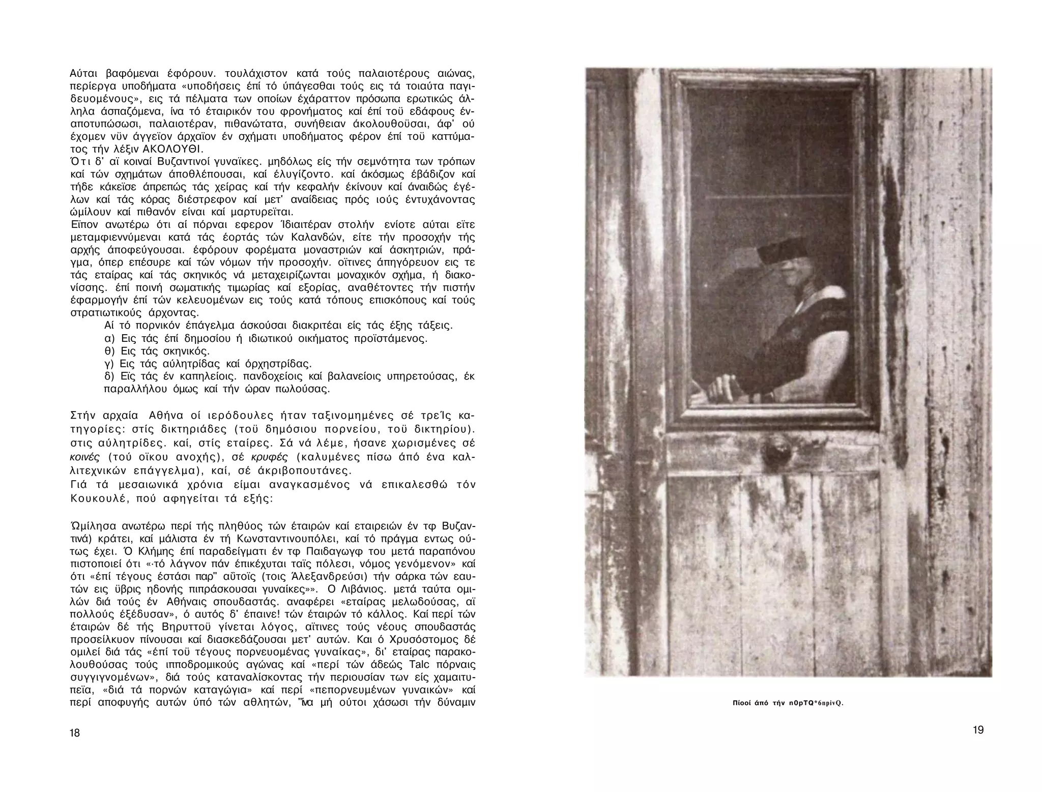 Αύται βαφόμεναι έφόρουν. τουλάχιστον κατά τούς παλαιοτέρους αιώνας,
περίεργα υποδήματα «υποδήσεις έπί τό ύπάγεσθαι τούς εις τά τοιαύτα παγι-
δευομένους», εις τά πέλματα των οποίων έχάραττον πρόσωπα ερωτικώς άλ­
ληλα άσπαζόμενα, ίνα τό έταιρικόν του φρονήματος καί έπί τοϋ εδάφους έν-
αποτυπώσωσι, παλαιοτέραν, πιθανώτατα, συνήθειαν άκολουθοϋσαι, άφ' ού
έχομεν νϋν άγγεϊον άρχαϊον έν σχήματι υποδήματος φέρον έπί τοϋ καττύμα-
τος τήν λέξιν ΑΚΟΛΟΥΘΙ.
Ό τ ι δ' αϊ κοιναί Βυζαντινοί γυναϊκες. μηδόλως είς τήν σεμνότητα των τρόπων
καί τών σχημάτων άποθλέπουσαι, καί έλυγίζοντο. καί άκόσμως έβάδιζον καί
τήδε κάκεϊσε άπρεπώς τάς χείρας καί τήν κεφαλήν έκίνουν καί άναιδώς έγέ-
λων καί τάς κόρας διέστρεφον καί μετ' αναίδειας πρός ιούς έντυχάνοντας
ώμίλουν καί πιθανόν είναι καί μαρτυρεϊται.
Εϊπον ανωτέρω ότι αί πόρναι εφερον Ίδιαιτέραν στολήν ενίοτε αύται εϊτε
μεταμφιεννύμεναι κατά τάς έορτάς τών Καλανδών, είτε τήν προσοχήν τής
αρχής άποφεύγουσαι. έφόρουν φορέματα μοναστριών καί άσκητριών, πρά­
γμα, όπερ επέσυρε καί τών νόμων τήν προσοχήν. οϊτινες άπηγόρευον εις τε
τάς εταίρας καί τάς σκηνικός νά μεταχειρίζωνται μοναχικόν σχήμα, ή διακο-
νίσσης. έπί ποινή σωματικής τιμωρίας καί εξορίας, αναθέτοντες τήν πιστήν
έφαρμογήν έπί τών κελευομένων εις τούς κατά τόπους επισκόπους καί τούς
στρατιωτικούς άρχοντας.
        Αί τό πορνικόν έπάγελμα άσκούσαι διακριτέαι είς τάς έξης τάξεις.
        α) Εις τάς έπί δημοσίου ή ιδιωτικού οικήματος προϊστάμενος.
        θ) Εις τάς σκηνικός.
        γ) Εις τάς αύλητρίδας καί όρχηστρίδας.
        δ) Εϊς τάς έν καπηλείοις. πανδοχείοις καί βαλανείοις υπηρετούσας, έκ
        παραλλήλου όμως καί τήν ώραν πωλούσας.

Σ τ ή ν αρχαία Αθήνα οί ι ε ρ ό δ ο υ λ ε ς ήταν ταξινομημένες σέ τρεΊς κα­
τ η γ ο ρ ί ε ς : στίς δικτηριάδες ( τ ο ϋ δημόσιου π ο ρ ν ε ί ο υ , τ ο ϋ δικτηρίου).
στις α ύ λ η τ ρ ί δ ε ς . καί, στίς εταίρες. Σά νά λ έ μ ε , ήσανε χωρισμένες σέ
κοινές (τού οϊκου ανοχής), σέ κρυφές (καλυμένες πίσω άπό ένα καλ­
λιτεχνικών επάγγελμα), καί, σέ άκριβοπουτάνες.
Γιά τά μεσαιωνικά χρόνια είμαι αναγκασμένος νά επικαλεσθώ τ ό ν
Κ ο υ κ ο υ λ έ , πού αφηγείται τά εξής:

Ώμίλησα ανωτέρω περί τής πληθύος τών έταιρών καί εταιρειών έν τφ Βυζαν­
τινά) κράτει, καί μάλιστα έν τή Κωνσταντινουπόλει, καί τό πράγμα εντως ού­
τως έχει. Ό Κλήμης έπί παραδείγματι έν τφ Παιδαγωγφ του μετά παραπόνου
πιστοποιεί ότι «·τό λάγνον πάν έπικέχυται ταϊς πόλεσι, νόμος γενόμενον» καί
ότι «έπί τέγους έστάσι παρ" αΰτοϊς (τοις Άλεξανδρεύσι) τήν σάρκα τών εαυ­
τών εις ϋβρις ηδονής πιπράσκουσαι γυναίκες»». Ο Λιβάνιος. μετά ταύτα ομι­
λών διά τούς έν Αθήναις σπουδαστάς. αναφέρει «εταίρας μελωδούσας, αϊ
πολλούς έξέδυσαν», ό αυτός δ' έπαινε! τών έταιρών τό κάλλος. Καί περί τών
έταιρών δέ τής Βηρυττοϋ γίνεται λόγος, αϊτινες τούς νέους σπουδαστάς
προσείλκυον πίνουσαι καί διασκεδάζουσαι μετ' αυτών. Και ό Χρυσόστομος δέ
ομιλεί διά τάς «έπί τοϋ τέγους πορνευομένας γυναίκας», δι' εταίρας παρακο-
λουθούσας τούς ιπποδρομικούς αγώνας καί «περί τών άδεώς Talc πόρναις
συγγιγνομένων», διά τούς καταναλίσκοντας τήν περιουσίαν των είς χαμαιτυ-
πεϊα, «διά τά πορνών καταγώγια» καί περί «πεπορνευμένων γυναικών» καί
περί αποφυγής αυτών ύπό τών αθλητών, "ίνα μή ούτοι χάσωσι τήν δύναμιν                     Πίοοί άπό τήν n0pTQ*6npivQ.



18                                                                                                                      19
 