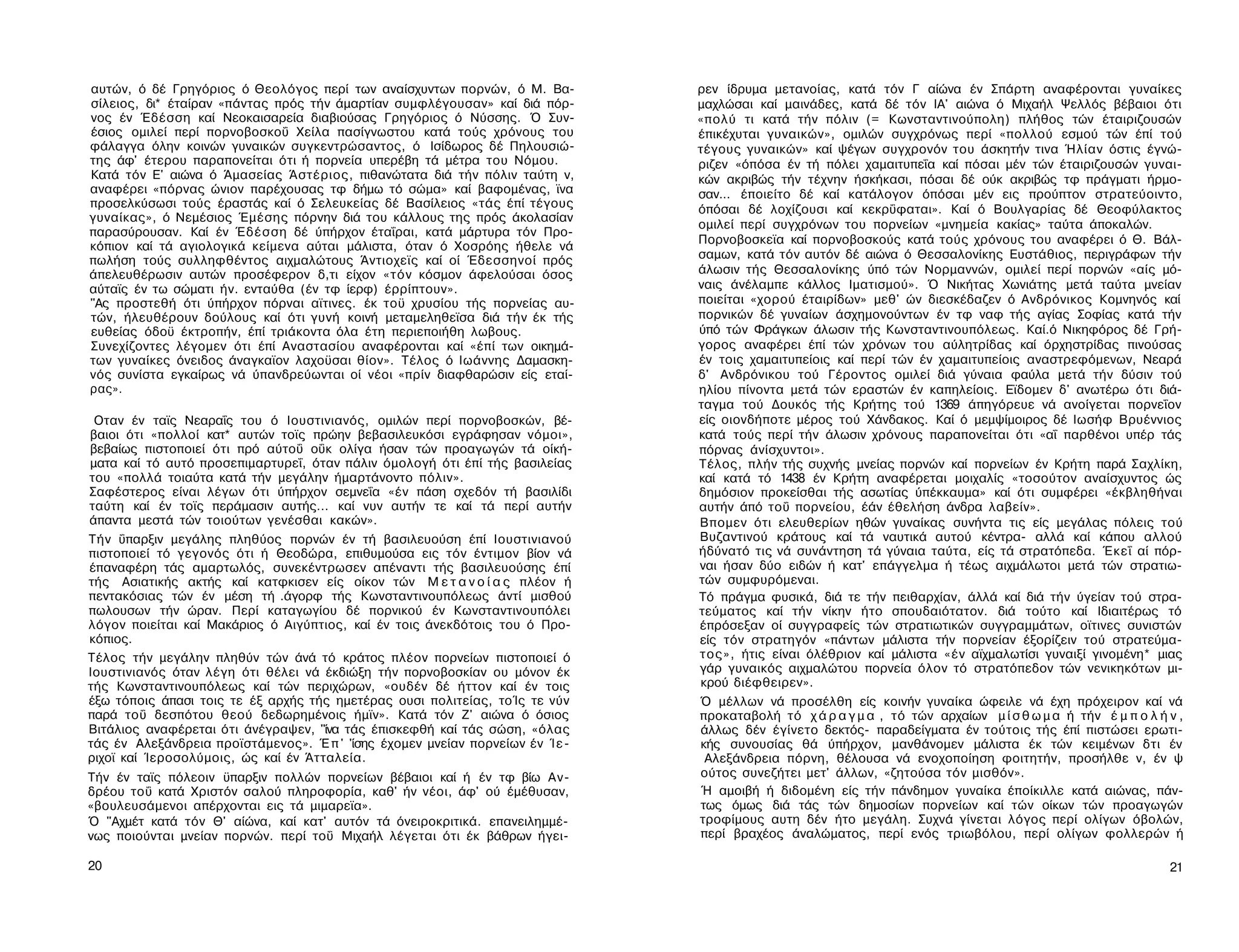 αυτών, ό δέ Γρηγόριος ό Θεολόγος περί των αναίσχυντων πορνών, ό Μ. Βα­          ρεν ίδρυμα μετανοίας, κατά τόν Γ αίώνα έν Σπάρτη αναφέρονται γυναίκες
σίλειος, δι* έταίραν «πάντας πρός τήν άμαρτίαν συμφλέγουσαν» καί διά πόρ­       μαχλώσαι καί μαινάδες, κατά δέ τόν ΙΑ' αιώνα ό Μιχαήλ Ψελλός βέβαιοι ότι
νος έν Έδέσση καί Νεοκαισαρεία διαβιούσας Γρηγόριος ό Νύσσης. Ό Συν-            «πολύ τι κατά τήν πόλιν (= Κωνσταντινούπολη) πλήθος τών έταιριζουσών
έσιος ομιλεί περί πορνοβοσκοΰ Χείλα πασίγνωστου κατά τούς χρόνους του           έπικέχυται γυναικών», ομιλών συγχρόνως περί «πολλού εσμού τών έπί τού
φάλαγγα όλην κοινών γυναικών συγκεντρώσαντος, ό Ισίδωρος δέ Πηλουσιώ-           τέγους γυναικών» καί ψέγων συγχρονόν του άσκητήν τινα Ήλίαν όστις έγνώ-
της άφ' έτερου παραπονείται ότι ή πορνεία υπερέβη τά μέτρα του Νόμου.           ριζεν «όπόσα έν τή πόλει χαμαιτυπεΐα καί πόσαι μέν τών έταιριζουσών γυναι­
Κατά τόν Ε' αιώνα ό Άμασείας Άστέριος, πιθανώτατα διά τήν πόλιν ταύτη ν,        κών ακριβώς τήν τέχνην ήσκήκασι, πόσαι δέ ούκ ακριβώς τφ πράγματι ήρμο-
αναφέρει «πόρνας ώνιον παρέχουσας τφ δήμω τό σώμα» καί βαφομένας, ϊνα           σαν... έποιείτο δέ καί κατάλογον όπόσαι μέν εις προύπτον στρατεύοιντο,
προσελκύσωσι τούς έραστάς καί ό Σελευκείας δέ Βασίλειος «τάς έπί τέγους         όπόσαι δέ λοχίζουσι καί κεκρΰφαται». Καί ό Βουλγαρίας δέ Θεοφύλακτος
γυναίκας», ό Νεμέσιος Έμέσης πόρνην διά του κάλλους της πρός άκολασίαν
                                                                                ομιλεί περί συγχρόνων του πορνείων «μνημεία κακίας» ταύτα άποκαλών.
παρασύρουσαν. Καί έν Έδέσση δέ ύπήρχον έταΐραι, κατά μάρτυρα τόν Προ-
                                                                                Πορνοβοσκεϊα καί πορνοβοσκούς κατά τούς χρόνους του αναφέρει ό Θ. Βάλ­
κόπιον καί τά αγιολογικά κείμενα αύται μάλιστα, όταν ό Χοσρόης ήθελε νά
πωλήση τούς συλληφθέντος αιχμαλώτους Άντιοχεϊς καί οί Έδεσσηνοί πρός            σαμων, κατά τόν αυτόν δέ αιώνα ό Θεσσαλονίκης Ευστάθιος, περιγράφων τήν
άπελευθέρωσιν αυτών προσέφερον δ,τι είχον «τόν κόσμον άφελούσαι όσος            άλωσιν τής Θεσσαλονίκης ύπό τών Νορμαννών, ομιλεί περί πορνών «αίς μό-
αύταϊς έν τω σώματι ήν. ενταύθα (έν τφ ίερφ) έρρίπτουν».                        ναις άνέλαμπε κάλλος Ιματισμού». Ό Νικήτας Χωνιάτης μετά ταύτα μνείαν
"Ας προστεθή ότι ύπήρχον πόρναι αϊτινες. έκ τοϋ χρυσίου τής πορνείας αυ­        ποιείται «χορού έταιρίδων» μεθ' ών διεσκέδαζεν ό Ανδρόνικος Κομνηνός καί
τών, ήλευθέρουν δούλους καί ότι γυνή κοινή μεταμεληθεϊσα διά τήν έκ τής         πορνικών δέ γυναίων άσχημονούντων έν τφ ναφ τής αγίας Σοφίας κατά τήν
ευθείας όδοϋ έκτροπήν, έπί τριάκοντα όλα έτη περιεποιήθη λωβους.                ύπό τών Φράγκων άλωσιν τής Κωνσταντινουπόλεως. Καί.ό Νικηφόρος δέ Γρή­
Συνεχίζοντες λέγομεν ότι έπί Αναστασίου αναφέρονται καί «έπί των οικημά­        γορος αναφέρει έπί τών χρόνων του αύλητρίδας καί όρχηστρίδας πινούσας
των γυναίκες όνειδος άναγκαϊον λαχοϋσαι θίον». Τέλος ό Ιωάννης Δαμασκη­         έν τοις χαμαιτυπείοις καί περί τών έν χαμαιτυπείοις αναστρεφόμενων, Νεαρά
νός συνίστα εγκαίρως νά ύπανδρεύωνται οί νέοι «πρίν διαφθαρώσιν είς εταί­       δ' Ανδρόνικου τού Γέροντος ομιλεί διά γύναια φαύλα μετά τήν δύσιν τού
ρας».                                                                           ηλίου πίνοντα μετά τών εραστών έν καπηλείοις. Εϊδομεν δ' ανωτέρω ότι διά­
                                                                                ταγμα τού Δουκός τής Κρήτης τού 1369 άπηγόρευε νά ανοίγεται πορνεΐον
 Οταν έν ταϊς Νεαραΐς του ό Ιουστινιανός, ομιλών περί πορνοβοσκών, βέ­          είς οιονδήποτε μέρος τού Χάνδακος. Καί ό μεμψίμοιρος δέ Ιωσήφ Βρυέννιος
βαιοι ότι «πολλοί κατ* αυτών τοϊς πρώην βεβασιλευκόσι εγράφησαν νόμοι»,         κατά τούς περί τήν άλωσιν χρόνους παραπονείται ότι «αΐ παρθένοι υπέρ τάς
βεβαίως πιστοποιεί ότι πρό αύτοΰ οΰκ ολίγα ήσαν τών προαγωγών τά οίκή-          πόρνας άνίσχυντοι».
ματα καί τό αυτό προσεπιμαρτυρεΐ, όταν πάλιν όμολογή ότι έπί τής βασιλείας      Τέλος, πλήν τής συχνής μνείας πορνών καί πορνείων έν Κρήτη παρά Σαχλίκη,
του «πολλά τοιαύτα κατά τήν μεγάλην ήμαρτάνοντο πόλιν».                         καί κατά τό 1438 έν Κρήτη αναφέρεται μοιχαλίς «τοσούτον αναίσχυντος ώς
Σαφέστερος είναι λέγων ότι ύπήρχον σεμνεΐα «έν πάση σχεδόν τή βασιλίδι          δημόσιον προκείσθαι τής ασωτίας ύπέκκαυμα» καί ότι συμφέρει «έκβληθήναι
ταύτη καί έν τοϊς περάμασιν αυτής... καί νυν αυτήν τε καί τά περί αυτήν         αυτήν άπό τοΰ πορνείου, έάν έθελήση άνδρα λαβείν».
άπαντα μεστά τών τοιούτων γενέσθαι κακών».                                      Βπομεν ότι ελευθερίων ηθών γυναίκας συνήντα τις είς μεγάλας πόλεις τού
Τήν ΰπαρξιν μεγάλης πληθύος πορνών έν τή βασιλευούση έπί Ιουστινιανού           Βυζαντινού κράτους καί τά ναυτικά αυτού κέντρα- αλλά καί κάπου αλλού
πιστοποιεί τό γεγονός ότι ή Θεοδώρα, επιθυμούσα εις τόν έντιμον βίον νά         ήδύνατό τις νά συνάντηση τά γύναια ταύτα, είς τά στρατόπεδα. Έκεΐ αί πόρ­
έπαναφέρη τάς αμαρτωλός, συνεκέντρωσεν απέναντι τής βασιλευούσης έπί            ναι ήσαν δύο ειδών ή κατ' επάγγελμα ή τέως αιχμάλωτοι μετά τών στρατιω­
τής Ασιατικής ακτής καί κατφκισεν είς οίκον τών Μ ε τ α ν ο ί α ς πλέον ή       τών συμφυρόμεναι.
πεντακόσιας τών έν μέση τή .άγορφ τής Κωνσταντινουπόλεως άντί μισθού            Τό πράγμα φυσικά, διά τε τήν πειθαρχίαν, άλλά καί διά τήν ύγείαν τού στρα­
πωλουσων τήν ώραν. Περί καταγωγίου δέ πορνικού έν Κωνσταντινουπόλει             τεύματος καί τήν νίκην ήτο σπουδαιότατον. διά τούτο καί Ιδιαιτέρως τό
λόγον ποιείται καί Μακάριος ό Αιγύπτιος, καί έν τοις άνεκδότοις του ό Προ­      έπρόσεξαν οί συγγραφείς τών στρατιωτικών συγγραμμάτων, οϊτινες συνιστών
κόπιος.                                                                         είς τόν στρατηγόν «πάντων μάλιστα τήν πορνείαν έξορίζειν τού στρατεύμα­
Τέλος τήν μεγάλην πληθύν τών άνά τό κράτος πλέον πορνείων πιστοποιεί ό          τος», ήτις είναι όλέθριον καί μάλιστα «έν αϊχμαλωτίσι γυναιξί γινομένη* μιας
Ιουστινιανός όταν λέγη ότι θέλει νά έκδιώξη τήν πορνοβοσκίαν ου μόνον έκ        γάρ γυναικός αιχμαλώτου πορνεία όλον τό στρατόπεδον τών νενικηκότων μι­
τής Κωνσταντινουπόλεως καί τών περιχώρων, «ουδέν δέ ήττον καί έν τοις           κρού διέφθειρεν».
έξω τόποις άπασι τοις τε έξ αρχής τής ημετέρας ουσι πολιτείας, τοΊς τε νύν      Ό μέλλων νά προσέλθη είς κοινήν γυναίκα ώφειλε νά έχη πρόχειρον καί νά
παρά τοΰ δεσπότου θεού δεδωρημένοις ήμϊν». Κατά τόν Ζ' αιώνα ό όσιος            προκαταβολή τό χ ά ρ α γ μ α , τό τών αρχαίων μ ί σ θ ω μ α ή τήν έ μ π ο λ ή ν ,
Βιτάλιος αναφέρεται ότι άνέγραψεν, "ίνα τάς έπισκεφθή καί τάς σώση, «όλας       άλλως δέν έγίνετο δεκτός- παραδείγματα έν τούτοις τής έπί πιστώσει ερωτι­
τάς έν Αλεξάνδρεια προϊστάμενος». Έ π ' 'ίσης έχομεν μνείαν πορνείων έν Ί ε -   κής συνουσίας θά ύπήρχον, μανθάνομεν μάλιστα έκ τών κειμένων δτι έν
ριχοϊ καί Ίεροσολύμοις, ώς καί έν Άτταλεία.                                      Αλεξάνδρεια πόρνη, θέλουσα νά ενοχοποίηση φοιτητήν, προσήλθε ν, έν ψ
Τήν έν ταϊς πόλεοιν ϋπαρξιν πολλών πορνείων βέβαιοι καί ή έν τφ βίω Αν­         ούτος συνεζήτει μετ' άλλων, «ζητούσα τόν μισθόν».
δρέου τοΰ κατά Χριστόν σαλού πληροφορία, καθ' ήν νέοι, άφ' ού έμέθυσαν,         Ή αμοιβή ή διδομένη είς τήν πάνδημον γυναίκα έποίκιλλε κατά αιώνας, πάν­
«βουλευσάμενοι απέρχονται εις τά μιμαρεϊα».                                     τως όμως διά τάς τών δημοσίων πορνείων καί τών οίκων τών προαγωγών
Ό "Αχμέτ κατά τόν Θ' αίώνα, καί κατ' αυτόν τά όνειροκριτικά. επανειλημμέ­       τροφίμους αυτη δέν ήτο μεγάλη. Συχνά γίνεται λόγος περί ολίγων όβολών,
νως ποιούνται μνείαν πορνών. περί τοΰ Μιχαήλ λέγεται ότι έκ βάθρων ήγει-        περί βραχέος άναλώματος, περί ενός τριωβόλου, περί ολίγων φολλερών ή

20                                                                                                                                                            21
 