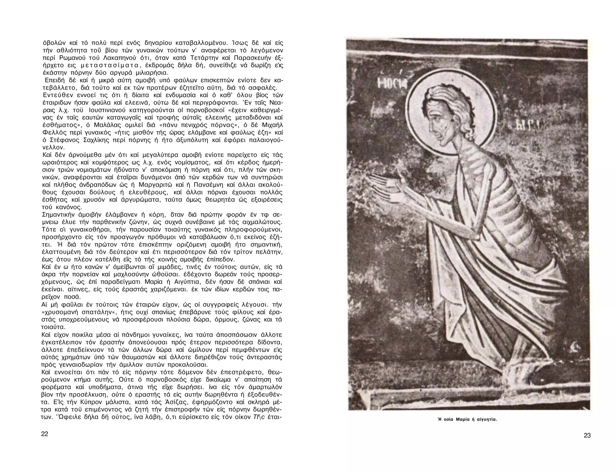 όβολών καί τό πολύ περί ενός δηναρίου καταβαλλομένου. Ίσως δέ καί είς
 τήν αθλιότητα τοΰ βίου τών γυναικών τούτων ν' αναφέρεται τό λεγόμενον
 περί Ρωμανού τού Λακαπηνού ότι, όταν κατά Τετάρτην καί Παρασκευήν έξ-
 ήρχετο εις μ ε τ α σ τ α σ ί μ α τ α , έκδρομάς δήλα δή, συνείθιζε νά δωρίζη ε'ις
 έκάστην πόρνην δύο αργυρά μιλιαρήσια.
  Επειδή δέ καί ή μικρά αύτη αμοιβή υπό φαύλων επισκεπτών ενίοτε δεν κα-
 τεβάλλετο, διά τούτο καί εκ τών προτέρων έζητεΐτο αύτη, διά τό ασφαλές.
 Εντεύθεν εννοεί τις ότι ή δίαιτα καί ενδυμασία καί ό καθ' όλου βίος τών
 έταιριδων ήσαν φαύλα καί ελεεινά, ούτω δέ καί περιγράφονται. 'Εν ταΐς Νεα-
 ραις λ.χ. τοϋ Ιουστινιανού κατηγορούνται ol πορνοβοσκοί «έχειν καθειργμέ-
 νας έν ταϊς εαυτών καταγωγαΐς καί τροφής αύταΐς ελεεινής μεταδιδόναι καί
 έσθήματος», ό Μαλάλας ομιλεί διά «πάνυ πενιχρός πόρνας», ό δέ Μιχαήλ
 Φελλός περί γυναικός «ήτις μισθόν τής ώρας ελάμβανε καί φαύλως έζη» καί
 ό Στέφανος Σαχλίκης περί πόρνης ή ήτο άξυπόλυτη καί έφόρει παλαιογού-
 νελλον.
 Καί δέν άρνούμεθα μέν ότι καί μεγαλύτερα αμοιβή ενίοτε παρείχετο είς τάς
 ωραιότερος καί κομψότερος ως λ.χ. ενός νομίσματος, καί ότι κέρδος ήμερή-
 σιον τριών νομισμάτων ήδύνατο ν' αποκόμιση ή πόρνη καί ότι, πλήν τών σκη­
 νικών, αναφέρονται καί έταΐραι δυνάμενοι άπό τών κερδών των νά συντηρώσι
 καί πλήθος άνδραπόδων ώς ή Μαργαριτώ καί ή Πανσέμνη καί άλλαι ακολού­
 θους έχουσαι δούλους ή ελευθέρους, καί άλλαι πόρναι έχουσαι πολλάς
 έσθήτας καί χρυσόν καί άργυρώματα, ταύτα όμως θεωρητέα ώς εξαιρέσεις
τού κανόνος.
 Σημαντικήν άμοιβήν έλάμβανεν ή κόρη, δταν διά πρώτην φοράν έν τφ σε-
 μνειω έλυε τήν παρθενικήν ζώνην, ώς συχνά συνέβαινε μέ τάς αιχμαλώτους.
Τότε ο'ι γυναικοθήραι, τήν παρουσίαν τοιαύτης γυναικός πληροφορούμενοι,
προσήρχοντο είς τόν προαγωγόν πρόθυμοι νά καταβάλωσιν ό,τι εκείνος έζή-
τει. Ή διά τόν πρώτον τότε έπισκέπτην οριζόμενη αμοιβή ήτο σημαντική,
έλαττουμένη διά τόν δεύτερον καί έτι περισσότερον διά τόν τρίτον πελάτην,
έως ότου πλέον κατέλθη εΐς τό τής κοινής αμοιβής έπίπεδον.
Καί έν ω ήτο κανών ν' άμείβωνται αΐ μιμάδες, τινές έν τούτοις αυτών, είς τά
άκρα τήν πορνείαν καί μαχλοσύνην ώθοϋσαι. έδέχοντο δωρεάν τούς προσερ­
χόμενους, ώς έπί παραδείγματι Μαρία ή Αιγύπτια, δέν ήσαν δέ σπάνιαι καί
έκείναι. αϊτινες, είς τούς έραστάς χαριζόμεναι. έκ τών ιδίων κερδών τοις πα-
ρεΐχον ποσά.
Αί μή φαΰλαι έν τούτοις τών έταιρών εϊχον, ώς οί συγγραφείς λέγουσι. τήν
«χρυσομανή σπατάλην», ήτις ουχί σπανίως έπεβάρυνε τούς φίλους καί έρα­
στάς υποχρεούμενους νά προσφέρουσι πλούσια δώρα, όρμους, ζώνας και τά
τοιαύτα.
Καί είχον ποικίλα μέσα αί πάνδημοι γυναίκες, ίνα ταύτα άποσπάσωσιν άλλοτε
έγκατέλειπον τόν έραστήν άπονεύουσαι πρός έτερον περισσότερα δίδοντα,
άλλοτε έπεδείκνυον τά τών άλλων δώρα καί ώμίλουν περί πεμφθέντων ε'ις
αύτάς χρημάτων ύπό τών θαυμαστών καί άλλοτε διηρέθιζον τούς άντεραστάς
πρός γενναιοδωρίαν τήν άμιλλαν αυτών προκαλοϋσαι.
Καί εννοείται ότι πάν τό είς πόρνην τότε δόμενον δέν έπεστρέφετο, θεω-
ρούμενον κτήμα αυτής. Ούτε ό πορνοβοσκός είχε δικαίωμα ν' απαίτηση τά
φορέματα καί υποδήματα, άτινα τής εΐχε δωρήσει. ίνα είς τόν άμαρτωλόν
βίον τήν προσέλκυση, ούτε ό εραστής τά είς αυτήν δωρηθέντα ή έξοδευθέν-
τα. ΕΊς τήν Κύπρον μάλιστα, κατά τάς Άσίζας, έφηρμόζοντο καί σκληρά μέ­
τρα κατά τοϋ επιμένοντος νά ζητή τήν έπιστροφήν τών είς πόρνην δωρηθέν-
των. 'Ώφειλε δήλα δή ούτος, ίνα λάβη, ό,τι εύρίσκετο είς τόν οίκον Tfc έται-        Ή οσία Μαρία ή αίγυητία.


22                                                                                                              23
 
