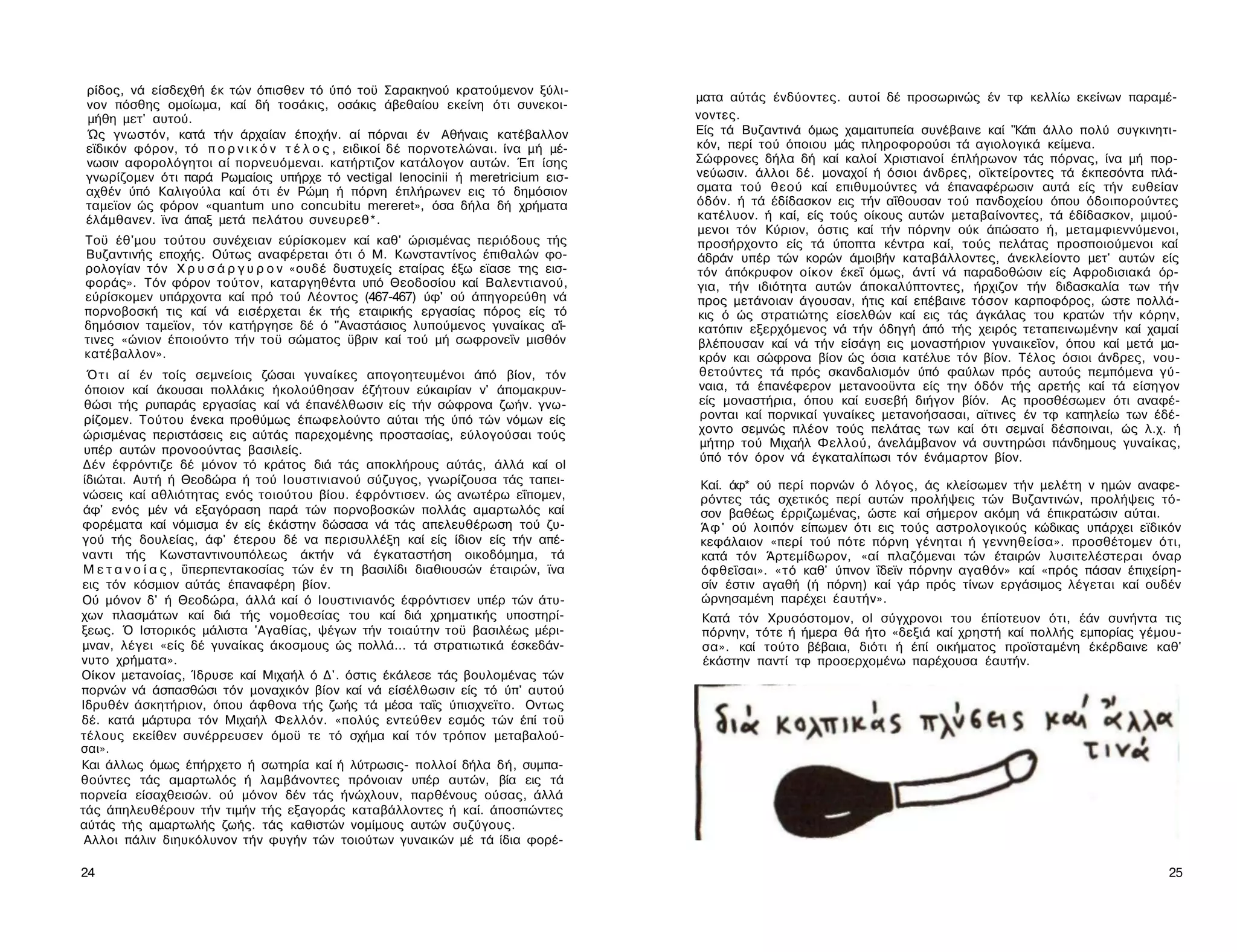 ρίδος, νά είσδεχθή έκ τών όπισθεν τό ύπό τοϋ Σαρακηνού κρατούμενον ξύλι-
                                                                                    ματα αύτάς ένδύοντες. αυτοί δέ προσωρινώς έν τφ κελλίω εκείνων παραμέ­
νον πόσθης ομοίωμα, καί δή τοσάκις, οσάκις άβεθαίου εκείνη ότι συνεκοι-
μήθη μετ' αυτού.                                                                    νοντες.
Ώς γνωστόν, κατά τήν άρχαίαν έποχήν. αί πόρναι έν Αθήναις κατέβαλλον                Είς τά Βυζαντινά όμως χαμαιτυπεία συνέβαινε καί "Κάτι άλλο πολύ συγκινητι-
εϊδικόν φόρον, τό π ο ρ ν ι κ ό ν τ έ λ ο ς , ειδικοί δέ πορνοτελώναι. ίνα μή μέ-   κόν, περί τού όποιου μάς πληροφορούσι τά αγιολογικά κείμενα.
νωσιν αφορολόγητοι αί πορνευόμεναι. κατήρτιζον κατάλογον αυτών. Έπ ίσης             Σώφρονες δήλα δή καί καλοί Χριστιανοί έπλήρωνον τάς πόρνας, ίνα μή πορ-
γνωρίζομεν ότι παρά Ρωμαίοις υπήρχε τό vectigal lenocinii ή meretricium εισ­        νεύωσιν. άλλοι δέ. μοναχοί ή όσιοι άνδρες, οΐκτείροντες τά έκπεσόντα πλά­
αχθέν ύπό Καλιγούλα καί ότι έν Ρώμη ή πόρνη έπλήρωνεν εις τό δημόσιον               σματα τού θεού καί επιθυμούντες νά έπαναφέρωσιν αυτά είς τήν ευθείαν
ταμεϊον ώς φόρον «quantum uno concubitu mereret», όσα δήλα δή χρήματα               όδόν. ή τά έδίδασκον εις τήν αΐθουσαν τού πανδοχείου όπου όδοιπορούντες
έλάμθανεν. ϊνα άπαξ μετά πελάτου συνευρεθ*.                                         κατέλυον. ή καί, είς τούς οίκους αυτών μεταβαίνοντες, τά έδίδασκον, μιμού­
                                                                                    μενοι τόν Κύριον, όστις καί τήν πόρνην ούκ άπώσατο ή, μεταμφιεννύμενοι,
Τοϋ έθ'μου τούτου συνέχειαν εύρίσκομεν καί καθ' ώρισμένας περιόδους τής             προσήρχοντο είς τά ύποπτα κέντρα καί, τούς πελάτας προσποιούμενοι καί
Βυζαντινής εποχής. Ούτως αναφέρεται ότι ό Μ. Κωνσταντίνος έπιθαλών φο-              άδράν υπέρ τών κορών άμοιβήν καταβάλλοντες, άνεκλείοντο μετ' αυτών είς
ρολογίαν τόν Χ ρ υ σ ά ρ γ υ ρ ο ν «ουδέ δυστυχείς εταίρας έξω εϊασε της εισ­       τόν άπόκρυφον οίκον έκεΐ όμως, άντί νά παραδοθώσιν είς Αφροδισιακά όρ­
φοράς». Τόν φόρον τούτον, καταργηθέντα υπό Θεοδοσίου καί Βαλεντιανού,               για, τήν ιδιότητα αυτών άποκαλύπτοντες, ήρχιζον τήν διδασκαλία των τήν
εύρίσκομεν υπάρχοντα καί πρό τού Λέοντος (467-467) ύφ' ού άπηγορεύθη νά             προς μετάνοιαν άγουσαν, ήτις καί επέβαινε τόσον καρποφόρος, ώστε πολλά­
πορνοβοσκή τις καί νά εισέρχεται έκ τής εταιρικής εργασίας πόρος είς τό             κις ό ώς στρατιώτης είσελθών καί εις τάς άγκάλας του κρατών τήν κόρην,
δημόσιον ταμεϊον, τόν κατήργησε δέ ό "Αναστάσιος λυπούμενος γυναίκας α'ί-           κατόπιν εξερχόμενος νά τήν όδηγή άπό τής χειρός τεταπεινωμένην καί χαμαί
τινες «ώνιον έποιούντο τήν τοϋ σώματος ϋβριν καί τού μή σωφρονεΐν μισθόν            βλέπουσαν καί νά τήν είσάγη εις μοναστήριον γυναικεΐον, όπου καί μετά μα­
κατέβαλλον».                                                                         κρόν και σώφρονα βίον ώς όσια κατέλυε τόν βίον. Τέλος όσιοι άνδρες, νου-
  Ό τ ι αί έν τοίς σεμνείοις ζώσαι γυναίκες απογοητευμένοι άπό βίον, τόν             θετούντες τά πρός σκανδαλισμόν ύπό φαύλων πρός αυτούς πεμπόμενα γύ­
 όποιον καί άκουσαι πολλάκις ήκολούθησαν έζήτουν εύκαιρίαν ν' άπομακρυν-             ναια, τά έπανέφερον μετανοοϋντα είς την όδόν τής αρετής καί τά είσηγον
 θώσι τής ρυπαράς εργασίας καί νά έπανέλθωσιν είς τήν σώφρονα ζωήν. γνω­             είς μοναστήρια, όπου καί ευσεβή διήγον βίόν. Ας προσθέσωμεν ότι αναφέ­
 ρίζομεν. Τούτου ένεκα προθύμως έπωφελούντο αύται τής ύπό τών νόμων είς              ρονται καί πορνικαί γυναίκες μετανοήσασαι, αϊτινες έν τφ καπηλείω των έδέ-
 ώρισμένας περιστάσεις εις αύτάς παρεχομένης προστασίας, εύλογούσαι τούς             χοντο σεμνώς πλέον τούς πελάτας των καί ότι σεμναί δέσποιναι, ώς λ.χ. ή
                                                                                     μήτηρ τού Μιχαήλ Φελλού, άνελάμβανον νά συντηρώσι πάνδημους γυναίκας,
 υπέρ αυτών προνοούντας βασιλείς.
                                                                                     ύπό τόν όρον νά έγκαταλίπωσι τόν ένάμαρτον βίον.
 Δέν έφρόντιζε δέ μόνον τό κράτος διά τάς αποκλήρους αύτάς, άλλά καί ol
 ίδιώται. Αυτή ή Θεοδώρα ή τού Ιουστινιανού σύζυγος, γνωρίζουσα τάς ταπει­          Καί. άφ* ού περί πορνών ό λόγος, άς κλείσωμεν τήν μελέτη ν ημών αναφε­
 νώσεις καί αθλιότητας ενός τοιούτου βίου. έφρόντισεν. ώς ανωτέρω εΐπομεν,          ρόντες τάς σχετικός περί αυτών προλήψεις τών Βυζαντινών, προλήψεις τό­
 άφ' ενός μέν νά εξαγόραση παρά τών πορνοβοσκών πολλάς αμαρτωλός καί                σον βαθέως έρριζωμένας, ώστε καί σήμερον ακόμη νά έπικρατώσιν αύται.
φορέματα καί νόμισμα έν είς έκάστην δώσασα νά τάς απελευθέρωση τού ζυ­              Ά φ ' ού λοιπόν είπωμεν ότι εις τούς αστρολογικούς κώδικας υπάρχει εϊδικόν
γού τής δουλείας, άφ' έτερου δέ να περισυλλέξη καί είς ίδιον είς τήν απέ­           κεφάλαιον «περί τού πότε πόρνη γένηται ή γεννηθείσα». προσθέτομεν ότι,
ναντι τής Κωνσταντινουπόλεως άκτήν νά έγκαταστήση οικοδόμημα, τά                    κατά τόν Άρτεμίδωρον, «αί πλαζόμεναι τών έταιρών λυσιτελέστεραι όναρ
 Μ ε τ α ν ο ί α ς , ΰπερπεντακοσίας τών έν τη βασιλίδι διαθιουσών έταιρών, ϊνα     όφθεΐσαι». «τό καθ' ύπνον ΐδεϊν πόρνην αγαθόν» καί «πρός πάσαν έπιχείρη-
εις τόν κόσμιον αύτάς έπαναφέρη βίον.                                               σίν έστιν αγαθή (ή πόρνη) καί γάρ πρός τίνων εργάσιμος λέγεται καί ουδέν
Ού μόνον δ' ή Θεοδώρα, άλλά καί ό Ιουστινιανός έφρόντισεν υπέρ τών άτυ­             ώρνησαμένη παρέχει έαυτήν».
χων πλασμάτων καί διά τής νομοθεσίας του καί διά χρηματικής υποστηρί­                Κατά τόν Χρυσόστομον, ol σύγχρονοι του έπίοτευον ότι, έάν συνήντα τις
ξεως. Ό Ιστορικός μάλιστα 'Αγαθίας, ψέγων τήν τοιαύτην τοϋ βασιλέως μέρι-            πόρνην, τότε ή ήμερα θά ήτο «δεξιά καί χρηστή καί πολλής εμπορίας γέμου-
μναν, λέγει «είς δέ γυναίκας άκοσμους ώς πολλά... τά στρατιωτικά έσκεδάν-            σα». καί τούτο βέβαια, διότι ή έπί οικήματος προϊσταμένη έκέρδαινε καθ'
νυτο χρήματα».                                                                       έκάστην παντί τφ προσερχομένω παρέχουσα έαυτήν.
Οίκον μετανοίας, Ίδρυσε καί Μιχαήλ ό Δ'. όστις έκάλεσε τάς βουλομένας τών
πορνών νά άσπασθώσι τόν μοναχικόν βίον καί νά είσέλθωσιν είς τό ύπ' αυτού
Ιδρυθέν άσκητήριον, όπου άφθονα τής ζωής τά μέσα ταΐς ύπισχνεϊτο. Οντως
δέ. κατά μάρτυρα τόν Μιχαήλ Φελλόν. «πολύς εντεύθεν εσμός τών έπί τοϋ
τέλους εκείθεν συνέρρευσεν όμοϋ τε τό σχήμα καί τόν τρόπον μεταβαλού-
σαι».
Και άλλως όμως έπήρχετο ή σωτηρία καί ή λύτρωσις- πολλοί δήλα δή, συμπα­
θούντες τάς αμαρτωλός ή λαμβάνοντες πρόνοιαν υπέρ αυτών, βία εις τά
πορνεία είσαχθεισών. ού μόνον δέν τάς ήνώχλουν, παρθένους ούσας, άλλά
τάς άπηλευθέρουν τήν τιμήν τής εξαγοράς καταβάλλοντες ή καί. άποσπώντες
αύτάς τής αμαρτωλής ζωής. τάς καθιστών νομίμους αυτών συζύγους.
 Αλλοι πάλιν διηυκόλυνον τήν φυγήν τών τοιούτων γυναικών μέ τά ίδια φορέ­

24                                                                                                                                                           25
 