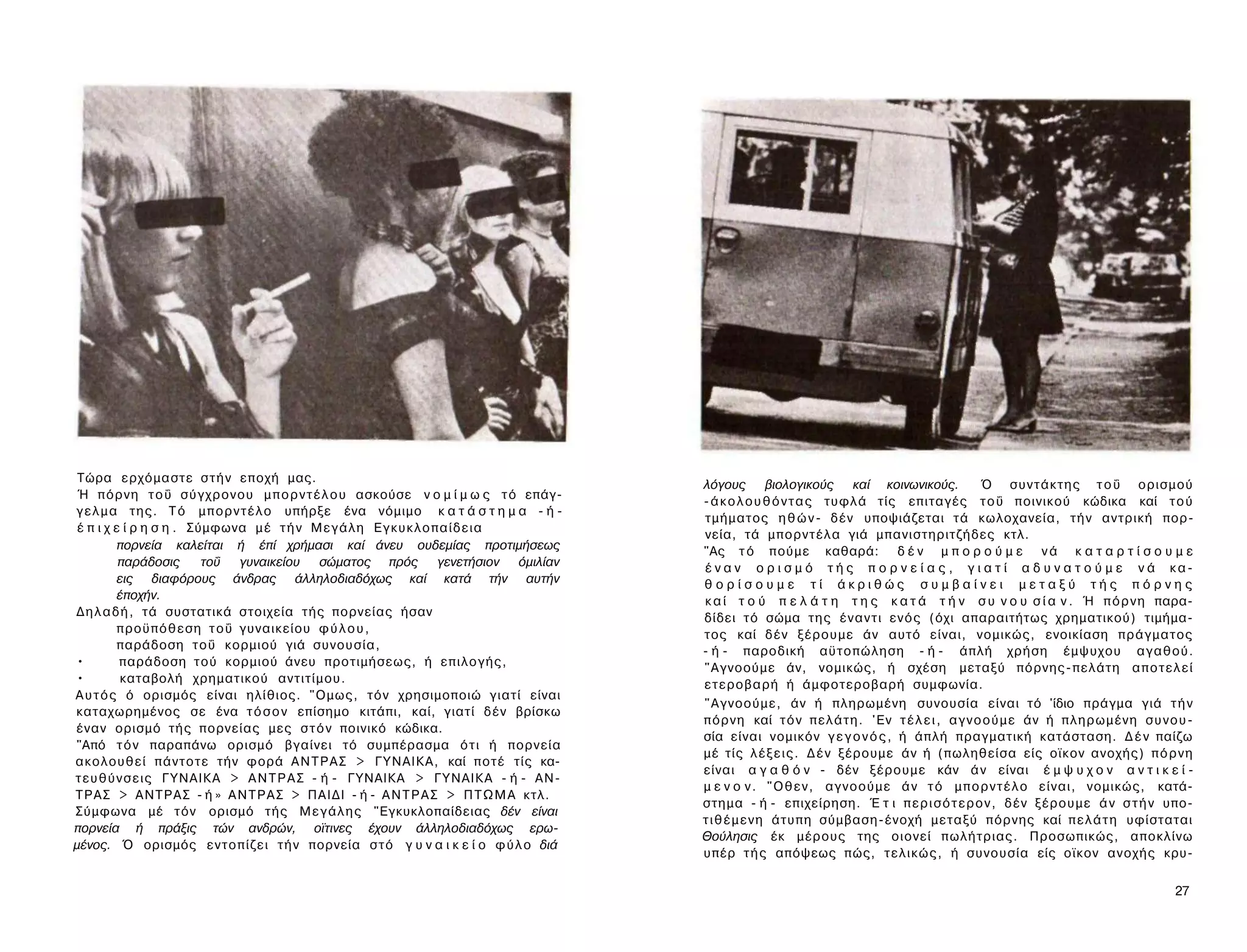 Τώρα ερχόμαστε σ τ ή ν εποχή μας.
                                                                                           λόγους βιολογικούς καί κοινωνικούς.                      Ό σ υ ν τ ά κ τ η ς τ ο ΰ ορισμού
 Ή π ό ρ ν η τ ο ΰ σ ύ γ χ ρ ο ν ο υ μ π ο ρ ν τ έ λ ο υ ασκούσε ν ο μ ί μ ω ς τ ό επάγ­
                                                                                           - ά κ ο λ ο υ θ ό ν τ α ς τυφλά τίς επιταγές τ ο ΰ ποινικού κώδικα καί τ ο ύ
γ ε λ μ α της. Τ ό μ π ο ρ ν τ έ λ ο υπήρξε ένα νόμιμο κ α τ ά σ τ η μ α - ή -
                                                                                           τμήματος η θ ώ ν - δέν υποψιάζεται τά κωλοχανεία, τ ή ν αντρική πορ­
 έ π ι χ ε ί ρ η σ η . Σύμφωνα μ έ τ ή ν Μ ε γ ά λ η Ε γ κ υ κ λ ο π α ί δ ε ι α
                                                                                           νεία, τά μπορντέλα γιά μπανιστηριτζήδες κτλ.
          πορνεία καλείται ή έπί χρήμασι καί άνευ ουδεμίας προτιμήσεως                     "Ας τ ό πούμε καθαρά: δ έ ν μ π ο ρ ο ύ μ ε ν ά κ α τ α ρ τ ί σ ο υ μ ε
          παράδοσις      τοΰ γυναικείου σώματος πρός γενετήσιον όμιλίαν                    έ ν α ν ο ρ ι σ μ ό τ ή ς π ο ρ ν ε ί α ς , γ ι α τ ί α δ υ ν α τ ο ύ μ ε ν ά κα­
          εις διαφόρους άνδρας άλληλοδιαδόχως καί κατά τήν αυτήν                           θορίσουμε τί άκριθώς συμβαίνει μεταξύ τής πόρνης
          έποχήν.                                                                          κ α ί τ ο ύ π ε λ ά τ η τ η ς κ α τ ά τ ή ν σ υ ν ο υ σ ί α ν . Ή π ό ρ ν η παρα­
Δ η λ α δ ή , τά συστατικά στοιχεία τής πορνείας ήσαν                                      δίδει τό σώμα της έ ν α ν τ ι ε ν ό ς (όχι απαραιτήτως χρηματικού) τιμήμα­
          προϋπόθεση τ ο ΰ γυναικείου φ ύ λ ο υ ,                                          τος καί δέν ξέρουμε άν αυτό είναι, νομικώς, ενοικίαση πράγματος
          παράδοση τοΰ κορμιού γιά συνουσία,                                               - ή - παροδική αϋτοπώληση - ή - άπλή χρήση έμψυχου αγαθού.
•         παράδοση τού κορμιού άνευ προτιμήσεως, ή επιλογής,                               "Αγνοούμε άν, νομικώς, ή σχέση μεταξύ πόρνης-πελάτη α π ο τ ε λ ε ί
•          καταβολή χρηματικού αντιτίμου.                                                  ετεροβαρή ή άμφοτεροβαρή συμφωνία.
Α υ τ ό ς ό ορισμός είναι ηλίθιος. "Ομως, τόν χρησιμοποιώ γιατί είναι
                                                                                           "Αγνοούμε, άν ή πληρωμένη συνουσία είναι τό 'ίδιο πράγμα γιά τ ή ν
καταχωρημένος σε ένα τ ό σ ο ν επίσημο κιτάπι, καί, γιατί δέν βρίσκω
                                                                                           π ό ρ ν η καί τ ό ν π ε λ ά τ η . 'Εν τ έ λ ε ι , α γ ν ο ο ύ μ ε άν ή π λ η ρ ω μ έ ν η σ υ ν ο υ ­
έναν ορισμό τής πορνείας μες σ τ ό ν ποινικό κώδικα.
                                                                                           σία είναι νομικόν γ ε γ ο ν ό ς , ή άπλή πραγματική κατάσταση. Δ έ ν παίζω
"Από τ ό ν παραπάνω ορισμό βγαίνει τό συμπέρασμα ό τ ι ή πορνεία
                                                                                           μέ τίς λ έ ξ ε ι ς . Δ έ ν ξέρουμε άν ή (πωληθείσα είς οϊκον ανοχής) π ό ρ ν η
ακολουθεί πάντοτε τήν φορά Α Ν Τ Ρ Α Σ > ΓΥΝΑΙΚΑ, καί ποτέ τίς κα­
                                                                                           είναι α γ α θ ό ν - δέν ξέρουμε κάν ά ν είναι έ μ ψ υ χ ο ν α ν τ ι κ ε ί ­
τ ε υ θ ύ ν σ ε ι ς ΓΥΝΑΙΚΑ > Α Ν Τ Ρ Α Σ - ή - ΓΥΝΑΙΚΑ > ΓΥΝΑΙΚΑ - ή - ΑΝ­
                                                                                           μ ε ν ο ν . " Ο θ ε ν , αγνοούμε ά ν τ ό μ π ο ρ ν τ έ λ ο είναι, νομικώς, κατά­
ΤΡΑΣ > ΑΝΤΡΑΣ - ή » Α Ν Τ Ρ Α Σ > ΠΑΙΔΙ - ή - Α Ν Τ Ρ Α Σ > Π Τ Ω Μ Α κτλ.
                                                                                           στημα - ή - επιχείρηση. Έ τ ι π ε ρ ι σ ό τ ε ρ ο ν , δέν ξέρουμε ά ν σ τ ή ν υπο­
Σύμφωνα μέ τόν ορισμό τής Μ ε γ ά λ η ς "Εγκυκλοπαίδειας δέν είναι
                                                                                           τ ι θ έ μ ε ν η άτυπη σύμβαση-ένοχή μεταξύ πόρνης καί π ε λ ά τ η υφίσταται
πορνεία ή πράξις τών ανδρών, οϊτινες έχουν άλληλοδιαδόχως ερω­
                                                                                           Θούλησις έκ μέρους της οιονεί πωλήτριας. Προσωπικώς, αποκλίνω
μένος. Ό ορισμός εντοπίζει τ ή ν πορνεία σ τ ό γ υ ν α ι κ ε ί ο φ ύ λ ο διά
                                                                                           υπέρ τ ή ς απόψεως πώς, τ ε λ ι κ ώ ς , ή συνουσία είς οϊκον ανοχής κρυ-

                                                                                                                                                                                           27
 