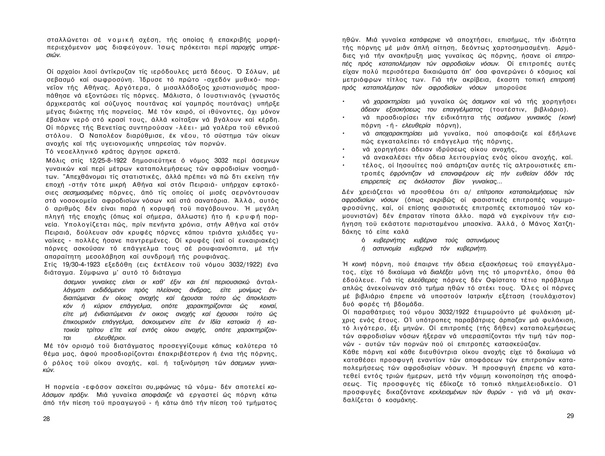 σ τ α λ λ ώ ν ε τ α ι σέ ν ο μ ι κ ή σ χ έ σ η , τής οποίας ή επακριβής μορφή-                   ηθών. Μιά γυναίκα κατάφερνε νά αποχτήσει, επισήμως, τ ή ν ιδιότητα
 περιεχόμενον μας διαφεύγουν. Ί σ ω ς πρόκειται περί παροχής υπηρε­                               τής π ό ρ ν η ς μέ μιάν άπλή αίτηση, δ ε ό ν τ ω ς χαρτοσημασμένη. Αρμό­
 σιών.                                                                                            διες γιά τήν ανακήρυξη μιας γυναίκας ώς π ό ρ ν η ς , ήσανε οί επιτρο­
                                                                                                  πές πρός καταπολέμησιν τών αφροδισίων νόσων. Οί επιτροπές αυτές
 Οί αρχαίοι λαοί άντίκρυζαν τίς ι ε ρ ό δ ο υ λ ε ς μετά δέους. Ό Σ ό λ ω ν , μέ                  είχαν π ο λ ύ περισότερα δικαιώματα άπ' όσα φανερώνει ό κόσμιος καί
 σεβασμό καί σ ω φ ρ ο σ ύ ν η . Ίδρυσε τό πρώτο - σ χ ε δ ό ν μ υ θ ι κ ό - πορ-                 μετριόφρων τ ί τ λ ο ς των. Γιά τήν ακρίβεια, έκαστη τοπική επιτροπή
 νεΐον τής Αθήνας. Α ρ γ ό τ ε ρ α , ό μισαλλόδοξος χριστιανισμός προσ­                           πρός καταπολέμησιν τών αφροδισίων νόσων μπορούσε
 πάθησε νά εξοντώσει τίς πόρνες. Μάλιστα, ό Ι ο υ σ τ ι ν ι α ν ό ς (γνωστός
 άρχικερατάς καί σύζυγος πουτάνας καί γαμπρός πουτάνας) υπήρξε                                    •      νά χαρακτηρίσει μιά γυναίκα ώς άσεμνον καί νά τής χ ο ρ η γ ή σ ε ι
 μέγας διώκτης τής πορνείας. Μέ τ ό ν καιρό, οί ι θ ύ ν ο ν τ ε ς , όχι μόνον                           άδειαν εξασκήσεως του επαγγέλματος ( τ ο υ τ έ σ τ ι ν , βιβλιάριο).
 έβαλαν ν ε ρ ό σ τ ό κρασί τ ο υ ς , άλλά κοίταξαν νά βγάλουν καί κέρδη.                         •      νά προσδιορίσει τ ή ν ειδικότητα τής ασέμνου γυναικός {κοινή
Οί π ό ρ ν ε ς τ ή ς Β ε ν ε τ ί α ς σ υ ν τ η ρ ο ύ σ α ν - λ έ ε ι - μιά γαλέρα τ ο ϋ εθνικού         π ό ρ ν η - ή - ελευθερία πόρνη),
σ τ ό λ ο υ . Ο Ναπολέον διαρύθμισε, έκ ν έ ο υ , τό σύστημα τών οίκων                            •      νά αποχαρακτηρίσει μιά γυναίκα, πού αποφάσιζε καί έ δ ή λ ω ν ε
ανοχής καί τής υγειονομικής υπηρεσίας τών πορνών.                                                       πώς εγκαταλείπει τό επάγγελμα τής π ό ρ ν η ς ,
Τό ν ε ο ε λ λ η ν ι κ ό κράτος άργησε αρκετά.                                                    •      νά χ ο ρ η γ ή σ ε ι άδειαν ιδρύσεως οίκου ανοχής,
                                                                                                  •      νά ανακαλέσει τήν άδεια λ ε ι τ ο υ ρ γ ί α ς ε ν ό ς οίκου ανοχής, καί.
Μόλις στίς 12/25-8-1922 δημοσιεύτηκε ό νόμος 3032 περί άσεμνων
                                                                                                  •      τ έ λ ο ς , οί Ιησουίτες πού απάρτιζαν αυτές τίς αλτρουιστικές επι­
γυναικών καί περί μέτρων καταπολεμήσεως τών αφροδισίων νοσημά­
                                                                                                        τ ρ ο π έ ς έφρόντιζαν νά επαναφέρουν είς τήν ευθείαν όδόν τάς
των. "Απεχθάνομαι τίς στατιστικές, άλλά πρέπει νά πώ δ τ ι εκείνη τ ή ν
                                                                                                        επιρρεπείς εις άκόλαστον βίον γυναίκας...
εποχή - σ τ ή ν τ ό τ ε μικρή Αθήνα καί σ τ ό ν Πειραιά- υπήρχαν εφτακό­
σιες σεσημασμένες π ό ρ ν ε ς , άπό τίς οποίες οί μισές σ ε ρ ν ό ν τ ο υ σ α ν                   Δ έ ν χρειάζεται νά προσθέσω ότι α/ επίτροποι καταπολεμήσεως τών
στά νοσοκομεία αφροδισίων νόσων καί στά σανατόρια. Ά λ λ ά , αυτός                                αφροδισίων νόσων (όπως ακριβώς οί φασιστικές επιτροπές νομιμο­
ό αριθμός δέν είναι παρά ή κορυφή τ ο ϋ π α γ ό β ο υ ν ο υ . Ή μεγάλη                            φ ρ ο σ ύ ν η ς , καί, οί επίσης φασιστικές επιτροπές εκτοπισμού τών κο­
π λ η γ ή τής εποχής (όπως καί σήμερα, άλλωστε) ή τ ο ή κ ρ υ φ ή πορ­                            μουνιστών) δέν έπραταν τίποτα ά λ λ ο . παρά νά εγκρίνουν τ ή ν εισ­
νεία. Υ π ο λ ο γ ί ζ ε τ α ι πώς, πρίν π ε ν ή ν τ α χρόνια, στήν Α θ ή ν α καί σ τ ό ν          ή γ η σ η τοϋ εκάστοτε παρισταμένου μπασκίνα. Ά λ λ ά , ό Μάνος Χατζη­
Πειραιά, δούλευαν σάν κρυφές πόρνες κάπου τριάντα χιλιάδες γ υ ­                                  δάκης τό είπε καλά
ναίκες - π ο λ λ έ ς ήσανε π α ν τ ρ ε μ έ ν ε ς . Οί κρυφές (καί οί ευκαιριακές)                          ό κυβερνήτης κυβέρνα τούς αστυνόμους
πόρνες ασκούσαν τό ε π ά γ γ ε λ μ α τους σέ ρουφιανόσπιτα, μέ τ ή ν                                       ή αστυνομία κυβερνά τόν κυβερνήτη.
απαραίτητη μεσολάβηση καί σ υ ν δ ρ ο μ ή τής ρουφιάνας.
Στίς 19/30-4-1923 εξεδόθη (εις έκτέλεσιν τοϋ νόμου 3032/1922) ένα                                 Ή κοινή π ό ρ ν η , πού έπαιρνε τήν άδεια εξασκήσεως τοϋ επαγγέλμα­
διάταγμα. Σύμφωνα μ' αυτό τό διάταγμα                                                             τ ο ς , εϊχε τό δικαίωμα νά διαλέξει μόνη της τό μ π ο ρ ν τ έ λ ο , όπου θά
       άσεμνοι γυναίκες είναι οι καθ' έξιν και έπί περιουσιακώ άνταλ-                             έ δ ο ύ λ ε υ ε . Γιά τίς ελεύθερες π ό ρ ν ε ς δέν Οφίστατο τέτιο πρόβλημα
       λάγματι εκδιδόμενοι πρός πλείονας άνδρας, εϊτε μονίμως έν-                                 απλώς άνεκοίνωναν σ τ ό τμήμα ηθών τό στέκι τους. Ό λ ε ς οί π ό ρ ν ε ς
       διαιτώμεναι έν οίκοις ανοχής καί έχουσαι τούτο ώς άποκλειστι·                              μέ βιβλιάριο έπρεπε νά υποστούν Ιατρικήν εξέταση ( τ ο υ λ ά χ ι σ τ ο ν )
       κόν ή κύριον επάγγελμα, οπότε χαρακτηρίζονται ώς         κοιναί,                           δυό φορές τή βδομάδα.
       εϊτε μή ένδιαιτώμεναι έν οικοις ανοχής καί έχουσοι τούτο ώς                                Οί παραθάτριες τού ν ό μ ο υ 3032/1922 έτιμωρούντο μέ φυλάκιση μέ­
       έπικουρικόν επάγγελμα, άσκουμενον εϊτε έν Ιδία κατοικία ή κα­                              χρις ε ν ό ς έτους. ΟΊ υπότροπες παραβάτριες άρπαζαν μιά φυλάκιση,
       τοικία τρίτου ε'ίτε καί εντός οίκου ανοχής, οπότε χαρακτηρίζον­                            τό λ ι γ ό τ ε ρ ο , έξι μηνών. Οί επιτροπές (τής δήθεν) καταπολεμήσεως
       ται        ελευθέριοι.                                                                     τών αφροδισίων νόσων ήξεραν νά υπερασπίζονται τήν τιμή τών πορ­
Μέ τ ό ν ορισμό τ ο ϋ διατάγματος προσεγγίζουμε κάπως καλύτερα τό                                 νών - αυτών τών πορνών πού οί επιτροπές κατασκεύαζαν.
θέμα μας, άφού προσδιορίζονται έπακριβέστερον ή ένια τής π ό ρ ν η ς ,                            Κάθε π ό ρ ν η καί κάθε διευθύντρια οίκου ανοχής είχε τό δικαίωμα νά
ό ρ ό λ ο ς τ ο ϋ οίκου ανοχής, καί. ή ταξινόμηση τών άσεμνων γυναι­                              καταθέσει προσφυγή εναντίον τών αποφάσεων τών επιτροπών κατα­
κών.                                                                                              π ο λ ε μ ή σ ε ω ς τ ώ ν αφροδισίων νόσων. Ή προσφυγή έπρεπε νά κατα­
                                                                                                  τ ε θ ε ί ε ν τ ό ς τριών ήμερων, μετά τ ή ν νόμιμη κοινοποίηση τής αποφά­
 Η πορνεία - ε φ ό σ ο ν ασκείται συ,μφώνως τώ ν ό μ ω - δέν α π ο τ ε λ ε ί κο-                  σεως. Τίς π ρ ο σ φ υ γ έ ς τίς έδίκαζε τό τοπικό πλημελειοδικείο. ΟΊ
λάσιμον πράξιν. Μιά γυναίκα αποφάσιζε νά εργαστεί ώς π ό ρ ν η κάτω                               π ρ ο σ φ υ γ έ ς δικαζόντανε κεκλεισμένων τών θυρών - γιά νά μή σκαν­
άπό τ ή ν πίεση τ ο ϋ π ρ ο α γ ω γ ο ύ - ή κάτω άπό τ ή ν πίεση τού τμήματος                     δαλίζεται ό κοσμάκης.


28                                                                                                                                                                           29
 