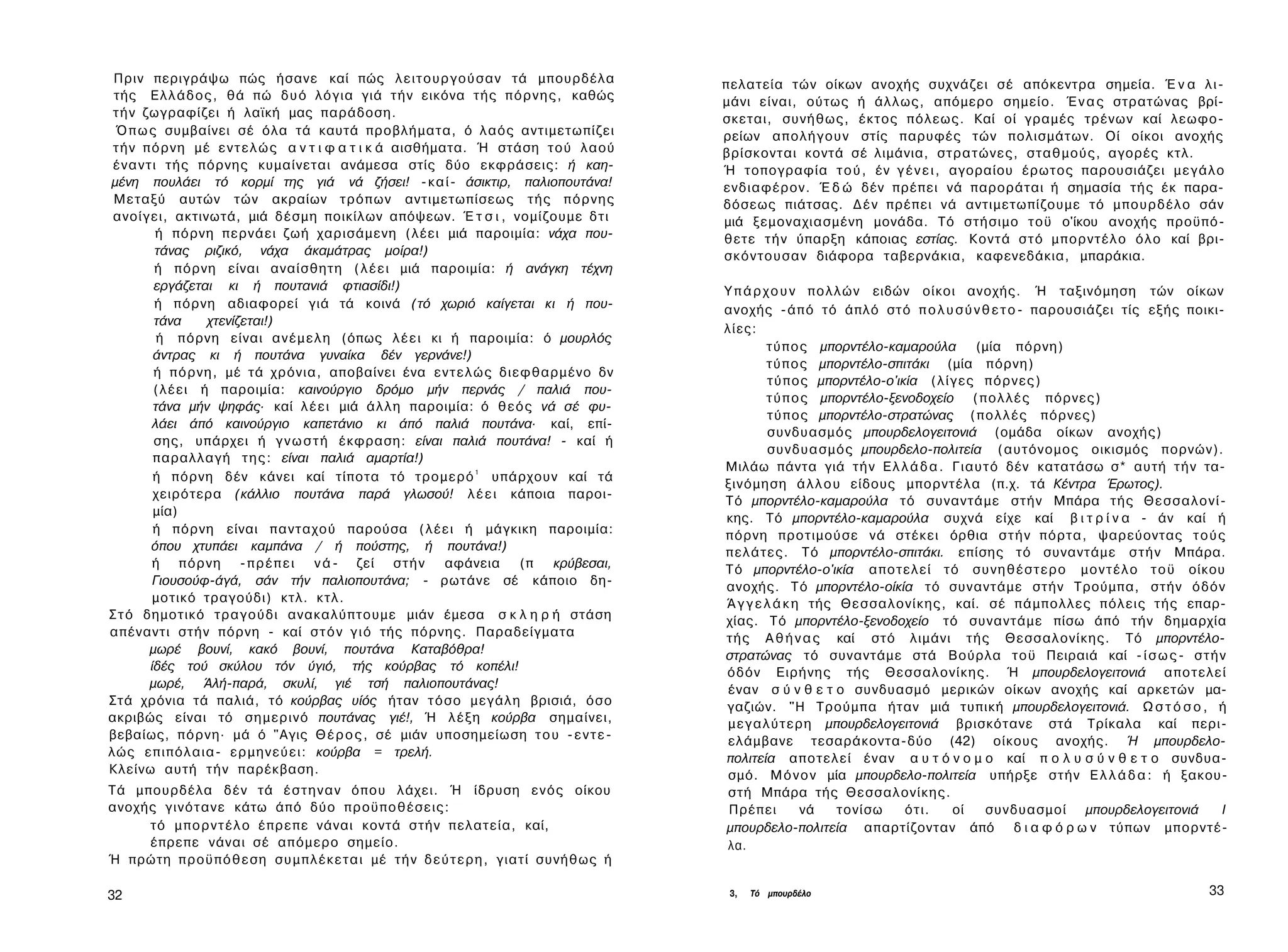 Πριν περιγράψω πώς ήσανε καί πώς λ ε ι τ ο υ ρ γ ο ύ σ α ν τά μπουρδέλα                     πελατεία τών οίκων ανοχής συχνάζει σέ απόκεντρα σημεία. Έ ν α λ ι ­
 τής Ε λ λ ά δ ο ς , θά πώ δ υ ό λόγια γιά τ ή ν εικόνα τής π ό ρ ν η ς , καθώς              μάνι είναι, ούτως ή άλλως, απόμερο σημείο. Έ ν α ς στρατώνας βρί­
 τ ή ν ζωγραφίζει ή λαϊκή μας παράδοση.                                                      σκεται, συνήθως, έκτος πόλεως. Καί οί γραμές τρένων καί λεωφο­
 Ό π ω ς συμβαίνει σέ όλα τά καυτά προβλήματα, ό λαός αντιμετωπίζει                          ρείων α π ο λ ή γ ο υ ν στίς παρυφές τών πολισμάτων. Οί οίκοι ανοχής
 τ ή ν π ό ρ ν η μέ ε ν τ ε λ ώ ς α ν τ ι φ α τ ι κ ά αισθήματα. Ή στάση τού λαού            βρίσκονται κοντά σέ λιμάνια, στρατώνες, σταθμούς, αγορές κτλ.
 έ ν α ν τ ι τής πόρνης κυμαίνεται ανάμεσα στίς δύο εκφράσεις: ή καη­                        Ή τοπογραφία τ ο ύ , έν γ έ ν ε ι , αγοραίου έρωτος παρουσιάζει μ ε γ ά λ ο
μένη πουλάει τό κορμί της γιά νά ζήσει! - κ α ί - άσικτιρ, παλιοπουτάνα!                     ενδιαφέρον. Έ δ ώ δέν πρέπει νά παροράται ή σημασία τής έκ παρα­
 Μεταξύ αυτών τών ακραίων τρόπων αντιμετωπίσεως τής π ό ρ ν η ς                              δόσεως πιάτσας. Δ έ ν πρέπει νά αντιμετωπίζουμε τό μπουρδέλο σάν
 ανοίγει, ακτινωτά, μιά δέσμη ποικίλων απόψεων. Έ τ σ ι , νομίζουμε δ τ ι                    μιά ξεμοναχιασμένη μονάδα. Τό στήσιμο τοϋ ο'ίκου ανοχής προϋπό­
            ή πόρνη περνάει ζωή χαρισάμενη (λέει μιά παροιμία: νάχα που­                     θετε τ ή ν ύπαρξη κάποιας εστίας. Κοντά σ τ ό μ π ο ρ ν τ έ λ ο όλο καί βρι­
            τάνας ριζικό, νάχα άκαμάτρας μοίρα!)                                             σκόντουσαν διάφορα ταβερνάκια, καφενεδάκια, μπαράκια.
            ή πόρνη είναι αναίσθητη ( λ έ ε ι μιά παροιμία: ή ανάγκη τέχνη
           εργάζεται κι ή πουτανιά φτιασίδι!)                                                Υ π ά ρ χ ο υ ν π ο λ λ ώ ν ειδών οίκοι ανοχής. Ή ταξινόμηση τών οίκων
            ή πόρνη αδιαφορεί γιά τά κοινά (τό χωριό καίγεται κι ή που­                      ανοχής - ά π ό τό άπλό στό π ο λ υ σ ύ ν θ ε τ ο - παρουσιάζει τίς εξής ποικι­
           τάνα      χτενίζεται!)
                                                                                             λίες:
            ή πόρνη είναι α ν έ μ ε λ η (όπως λ έ ε ι κι ή παροιμία: ό μουρλός
                                                                                                      τ ύ π ο ς μπορντέλο-καμαρούλα (μία πόρνη)
           άντρας κι ή πουτάνα γυναίκα δέν γερνάνε!)
                                                                                                      τ ύ π ο ς μπορντέλο-σπιτάκι (μία πόρνη)
           ή π ό ρ ν η , μέ τά χρόνια, αποβαίνει ένα ε ν τ ε λ ώ ς διεφθαρμένο δν
                                                                                                      τ ύ π ο ς μπορντέλο-ο'ικία ( λ ί γ ε ς πόρνες)
           (λέει ή παροιμία: καινούργιο δρόμο μήν περνάς / παλιά που­
                                                                                                      τ ύ π ο ς μπορντέλο-ξενοδοχείο ( π ο λ λ έ ς πόρνες)
           τάνα μήν ψηφάς· καί λ έ ε ι μιά ά λ λ η παροιμία: ό θ ε ό ς νά σέ φυ­
                                                                                                      τ ύ π ο ς μπορντέλο-στρατώνας ( π ο λ λ έ ς πόρνες)
           λάει άπό καινούργιο καπετάνιο κι άπό παλιά πουτάνα· καί, επί­
                                                                                                      συνδυασμός μπουρδελογειτονιά (ομάδα οίκων ανοχής)
           σης, υπάρχει ή γ ν ω σ τ ή έκφραση: είναι παλιά πουτάνα! - καί ή
                                                                                                      συνδυασμός μπουρδελο-πολιτεία (αυτόνομος οικισμός πορνών).
           παραλλαγή τ η ς : είναι παλιά αμαρτία!)
                                                                                             Μιλάω πάντα γιά τ ή ν Ε λ λ ά δ α . Γιαυτό δέν κατατάσω σ* αυτή τ ή ν τα­
           ή πόρνη δέν κάνει καί τίποτα τό τρομερό 1 υπάρχουν καί τά
                                                                                             ξινόμηση ά λ λ ο υ είδους μπορντέλα (π.χ. τά Κέντρα Έρωτος).
           χειρότερα (κάλλιο πουτάνα παρά γλωσού! λ έ ε ι κάποια παροι­
                                                                                             Τό μπορντέλο-καμαρούλα τό συναντάμε στήν Μπάρα τής Θ ε σ σ α λ ο ν ί ­
           μία)
                                                                                             κης. Τό μπορντέλο-καμαρούλα συχνά είχε καί β ι τ ρ ί ν α - άν καί ή
           ή πόρνη είναι πανταχού παρούσα (λέει ή μάγκικη παροιμία:                          πόρνη προτιμούσε νά στέκει όρθια σ τ ή ν πόρτα, ψαρεύοντας τ ο ύ ς
          όπου χτυπάει καμπάνα / ή πούστης, ή πουτάνα!)                                      πελάτες. Τό μπορντέλο-σπιτάκι. επίσης τό συναντάμε σ τ ή ν Μπάρα.
           ή π ό ρ ν η - π ρ έ π ε ι ν ά - ζεί σ τ ή ν αφάνεια (π κρύβεσαι,                  Τό μπορντέλο-ο'ικία αποτελεί τό σ υ ν η θ έ σ τ ε ρ ο μ ο ν τ έ λ ο τ ο ϋ οίκου
           Γιουσούφ-άγά, σάν τήν παλιοπουτάνα; - ρωτάνε σέ κάποιο δη­                        ανοχής. Τό μπορντέλο-οίκία τό συναντάμε στήν Τρούμπα, στήν όδόν
           μοτικό τραγούδι) κτλ. κτλ.                                                        Ά γ γ ε λ ά κ η τής Θεσσαλονίκης, καί. σέ πάμπολλες πόλεις τής επαρ­
Σ τ ό δημοτικό τραγούδι ανακαλύπτουμε μιάν έμεσα σ κ λ η ρ ή στάση                           χίας. Τό μπορντέλο-ξενοδοχείο τό συναντάμε πίσω άπό τήν δημαρχία
απέναντι στήν πόρνη - καί σ τ ό ν γ ι ό τής πόρνης. Παραδείγματα                             τής Α θ ή ν α ς καί στό λιμάνι τής Θεσσαλονίκης. Τό μπορντέλο-
          μωρέ βουνί, κακό βουνί, πουτάνα Καταβόθρα!                                         στρατώνας τό συναντάμε στά Βούρλα τοϋ Πειραιά καί - ί σ ω ς - σ τ ή ν
          ίδές τού σκύλου τόν ύγιό, τής κούρβας τό κοπέλι!                                   όδόν Ειρήνης τής Θεσσαλονίκης. Ή μπουρδελογειτονιά αποτελεί
          μωρέ, Άλή-παρά, σκυλί, γιέ τσή παλιοπουτάνας!                                      έναν σ ύ ν θ ε τ ο συνδυασμό μερικών οίκων ανοχής καί αρκετών μα­
Στά χρόνια τά παλιά, τό κούρβας υίός ήταν τ ό σ ο μεγάλη βρισιά, όσο                         γαζιών. "Η Τρούμπα ήταν μιά τυπική μπουρδελογειτονιά. Ω σ τ ό σ ο , ή
ακριβώς είναι τό σημερινό πουτάνας γιέ!, Ή λ έ ξ η κούρβα σημαίνει,                          μ ε γ α λ ύ τ ε ρ η μπουρδελογειτονιά βρισκότανε στά Τρίκαλα καί περι­
βεβαίως, π ό ρ ν η · μά ό "Αγις Θ έ ρ ο ς , σέ μιάν υποσημείωση τ ο υ - ε ν τ ε ­            ελάμβανε τεσαράκοντα-δύο (42) οίκους ανοχής. Ή μπουρδελο-
λώς επιπόλαια- ε ρ μ η ν ε ύ ε ι : κούρβα = τρελή.                                           πολιτεία αποτελεί έναν α υ τ ό ν ο μ ο καί π ο λ υ σ ύ ν θ ε τ ο συνδυα­
Κλείνω αυτή τ ή ν παρέκβαση.                                                                 σμό. Μ ό ν ο ν μία μπουρδελο-πολιτεία υπήρξε στήν Ε λ λ ά δ α : ή ξακου­
Τά μπουρδέλα δέν τά έ σ τ η ν α ν όπου λάχει. Ή ίδρυση ε ν ό ς οίκου                         στή Μπάρα τής Θεσσαλονίκης.
ανοχής γινότανε κάτω άπό δύο προϋποθέσεις:                                                    Πρέπει          νά   τονίσω     ότι.     οί    συνδυασμοί μπουρδελογειτονιά   I
     τό μ π ο ρ ν τ έ λ ο έπρεπε νάναι κοντά στήν πελατεία, καί,                             μπουρδελο-πολιτεία απαρτίζονταν άπό δ ι α φ ό ρ ω ν τύπων μπορντέ­
     έπρεπε νάναι σέ απόμερο σημείο.                                                         λα.
Ή πρώτη π ρ ο ϋ π ό θ ε σ η σ υ μ π λ έ κ ε τ α ι μέ τ ή ν δ ε ύ τ ε ρ η , γιατί συνήθως ή

32                                                                                            3,   Τό μπουρδέλο                                                           33
 
