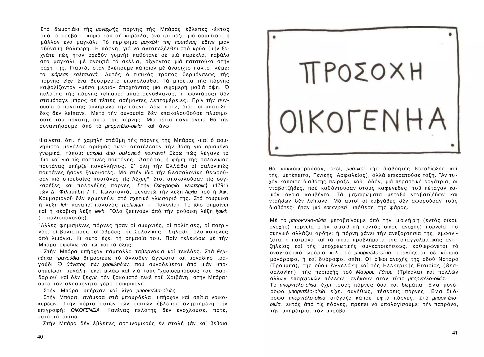 Σ τ ό δωματιάκι τής μοναχικής π ό ρ ν η ς τής Μπάρας έ β λ ε π ε ς - έ κ τ ο ς
 άπό τό κρεβάτι- καμιά κουτσή καρέκλα, ένα τραπέζι, μιά σομπίτσα, ή
 μάλλον ένα μαγκάλι. Τό περίφημο μαγκάλι τής πουτάνας έδινε μιάν
 αδύναμη θαλπωρή. Ή π ό ρ ν η , γιά νά ά ν τ α π ε ξ έ λ θ ε ι σ τ ό κρύο (μήν ξε­
 χνάτε πώς ήταν σχεδόν γυμνή) καθότανε σέ μιά καρέκλα, καβάλα
 σ τ ό μαγκάλι, μέ ανοιχτά τά σκέλια, ρίχνοντας μιά πατατούκα σ τ ή ν
 ράχη της. Γιαυτό, όταν β λ έ π ο υ μ ε κάποιον μέ άναριχτό π α λ τ ό , λ έ μ ε :
 τό φόρεσε καλτακανά. Α υ τ ό ς ό τυπικός τρόπος θερμάνσεως τής
 πόρνης είχε ένα δυσάρεστο επακόλουθο. Τά μπούτια τής π ό ρ ν η ς
 καψαλίζονταν - μ έ σ α μ ε ρ ι ά - άποχτόντας μιά σιχαμερή μαβιά όψη. Ό
 π ε λ ά τ η ς τής π ό ρ ν η ς (είπαμε: μπαστουνόθλαχος, ή φαντάρος) δέν
 σταμάταγε μπρος σέ τ έ τ ι ε ς ασήμαντες λ ε π τ ο μ έ ρ ε ι ε ς . Πρίν τ ή ν συν­
 ουσία ό π ε λ ά τ η ς έπλήρωνε τήν πόρνη. Λ έ ω π ρ ί ν , διότι οί μπαταξή-
 δες δέν λείπανε. Μετά τ ή ν συνουσία δέν επακολουθούσε πλύσιμο·
 ούτε τ ο ϋ π ε λ ά τ η , ούτε τής πόρνης. Μιά τέτια π ο λ υ τ έ λ ε ι α θά τ ή ν
 συναντήσουμε άπό τό μπορντέλο-οίκία καί άνω!

Φαίνεται ό τ ι . ή χαμηλή στάθμη τ ή ς πόρνης τής Μπάρας -καί ό ασυ­
 νήθιστα μεγάλος αριθμός τ ω ν - αποτέλεσαν τ ή ν βάση γιά ορισμένα
γνωμικά, τ ύ π ο υ : μακριά άπό σαλονικιά πουτάνα! Ξέρω πώς λ έ γ α ν ε τό
ϊδιο καί γιά τίς πατρινές πουτάνες. Ω σ τ ό σ ο , ή φήμη τής σαλονικιάς
πουτάνας υπήρξε π α ν ε λ λ ή ν ι ο ς . Σ' ό λ η τ ή ν Ε λ λ ά δ α οί σαλονικιές
                                                                                                    θά κυκλοφορούσαν, εκεί, μυστικοί τ ή ς διαβόητης Καταδίωξης καί
π ο υ τ ά ν ε ς ήσανε ξακουστές. Μά στήν ίδια τ ή ν Θ ε σ σ α λ ο ν ί κ η θεωρού­
                                                                                                    τής, μ ε τ έ π ε ι τ α , Γενικής Ασφαλείας), άλλά επικρατούσε τάξη. "Αν τ υ ­
σαν πιό σπουδαίες π ο υ τ ά ν ε ς τίς Λέχες* έτσι αποκαλούσαν τίς ουγ-
                                                                                                    χόν κάποιος διαβάτης πείραζε, καθ" ό δ ό ν , μιά περαστική εργάτρια, οί
καρέζες καί π ο λ ο ν έ ζ ε ς π ό ρ ν ε ς . Σ τ ή ν Γεωγραφία νεωτερική (1791)
                                                                                                    νταβατζήδες, πού καθόντουσαν σ τ ο υ ς καφενέδες, τ ο ϋ πέταγαν κα-
τών Δ. Φιλιππίδη / Γ. Κωνσταντά, συναντώ τ ή ν λ έ ξ η Λεχία πού ή Αίκ.
                                                                                                    μιάν άγρια κουβέντα. Τά μαχαιρώματα μεταξύ νταβατζήδων καί
Κουμαριανοΰ δέν ε ρ μ η ν ε ύ ε ι σ τ ό σχετικό γλωσάριό της. Στά τούρκικα
                                                                                                    νταήδων δέν λείπανε. Μά αυτοί οί καβγάδες δέν αφορούσαν τ ο ύ ς
ή λ έ ξ η leh παναπεϊ π ο λ ο ν ό ς {Lehistan = Πολονία). Τό ϊδιο σημαίνει
                                                                                                    διαβάτες· ήταν μιά εσωτερική υπόθεση τής φάρας.
καί ή σέρβικη λ έ ξ η lekh. "Ολα ξεκινούν άπό τ ή ν ρούσικη λ έ ξ η lyakh
( = παλιοπολονός).
                                                                                                    Μέ τό μπορντέλο-οίκία μεταβαίνουμε άπό τ ή ν μ ο ν ή ρ η ( ε ν τ ό ς οϊκου
"Αλλες φημισμένες π ό ρ ν ε ς ήσαν οί σμυρνιές, οί π ο λ ί τ ι σ ε ς , οί πατρι­                    ανοχής) πορνεία στήν ο μ α δ ι κ ή ( ε ν τ ό ς οϊκου ανοχής) πορνεία. Τ ό
ν έ ς , οί β ο λ ι ό τ ι σ ε ς , οί έ β ρ έ ε ς τής Σαλονίκης - δ η λ α δ ή , ό λ ο κ ο π έ λ ε ς   σκηνικό αλλάζει άρδην: ή πόρνη χ ά ν ε ι τ ή ν ανεξαρτησία τ η ς , εμφανί­
άπό λιμάνια. Κι αυτό έχει τή σημασία τ ο υ . Πρίν τελειώσω μέ τ ή ν                                 ζεται ή πατρόνα καί τά πικρά προβλήματα τής επαγγελματικής άντι-
Μπάρα οφείλω νά πώ καί τά έξης:                                                                     ζηλείας καί τής υποχρεωτικής συγκατοικήσεως, καθιερώνεται τό
   Σ τ ή ν Μπάρα υπήρχαν πάμπολλα ταβερνάκια καί τ ε κ έ δ ε ς . Σ τ ά Ρεμ­                         αναγκαστικό ωράριο κτλ. Τό μπορντέλο-οίκία στεγάζεται σέ κάποιο
πέτικα τραγούδια δημοσιεύω τό ά λ λ ο θ ε ν άγνωστο καί μοναδικό τρα­                               μ ο ν ό ρ ο φ ο , ή καί δ υ ό ρ ο φ ο , σπίτι. ΟΊ ο'ίκοι ανοχής τής οδού Νοταρά
γ ο ύ δ ι Ό θάνατος τών χασικλήδων, πού σ υ ν ο δ ε ύ ε τ α ι άπό μιάν υπο­                         (Τρούμπα), τής οδού Ά γ γ ε λ ά κ η καί τής Η λ ε κ τ ρ ι κ ή ς Ε τ α ι ρ ί α ς (Θεσ­
σημείωση μεγάλη· έκεϊ μιλάω καί γιά τούς "χασισεμπόρους τ ο ϋ Βαρ-                                  σαλονίκη), τής περιοχής τού Μαύρου Γάτου (Τρίκαλα) καί π ο λ λ ώ ν
δαριοϋ' καί δέν ξεχνώ τ ό ν ξακουστό τεκέ τ ο ϋ Χαϊβάνη, σ τ ή ν Μπάρα*                             άλλων επαρχιακών πόλεων, ανήκουν σ τ ό ν τύπο μπορντέλο-οίκία.
οϋτε τ ό ν α λ η σ μ ό ν η τ ο γέρο-Τσικρικόνη.                                                     Τό μπορντέλο-οίκία έχει τ ό σ ε ς π ό ρ ν ε ς όσα καί δωμάτια. Έ ν α μονό­
   Σ τ ή ν Μπάρα υπήρχαν καί λίγα μπορντέλα-οΐκίες.                                                 ροφο μπορντέλο-οίκία είχε. σ υ ν ή θ ω ς , τέσερεις πόρνες. Έ ν α δυό­
   Σ τ ή ν Μπάρα, ανάμεσα στά μπουρδέλα, υπήρχαν καί σπίτια νοικο-                                  ροφο μπορντέλο-οίκία στέγαζε κάπου έφτά πόρνες. Σ τ ό μπορντέλο-
κυρέων. Σ τ ή ν πόρτα αυτών τών σπιτιών έβλεπες α ν η ρ τ η μ έ ν η τήν                             οίκία. εκτός άπό τίς π ό ρ ν ε ς , πρέπει νά υπολογίσουμε: τ ή ν πατρόνα,
επιγραφή: ΟΙΚΟΓΕΝΕΙΑ. Κανένας π ε λ ά τ η ς δέν ε ν ο χ λ ο ύ σ ε , π ο τ έ ,                       τήν υπηρέτρια, τ ό ν μπράβο.
αυτά τά σπίτια.
   Σ τ ή ν Μπάρα δέν έ β λ ε π ε ς αστυνομικούς έν σ τ ο λ ή (άν καί βέβαια
                                                                                                                                                                                      41
40
 